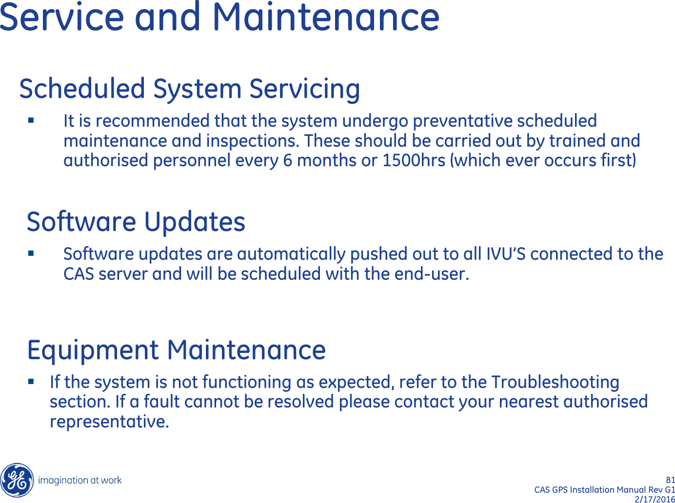 81  CAS GPS Installation Manual Rev G1 2/17/2016 Service and Maintenance    Scheduled System Servicing It is recommended that the system undergo preventative scheduled maintenance and inspections. These should be carried out by trained and authorised personnel every 6 months or 1500hrs (which ever occurs first)  Software Updates Software updates are automatically pushed out to all IVU’S connected to the CAS server and will be scheduled with the end-user.  Equipment Maintenance If the system is not functioning as expected, refer to the Troubleshooting section. If a fault cannot be resolved please contact your nearest authorised representative. 