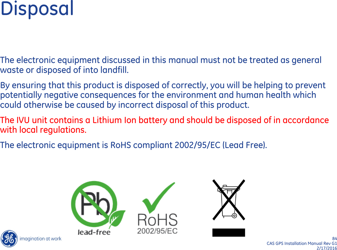 84  CAS GPS Installation Manual Rev G1 2/17/2016 Disposal The electronic equipment discussed in this manual must not be treated as general waste or disposed of into landfill. By ensuring that this product is disposed of correctly, you will be helping to prevent potentially negative consequences for the environment and human health which could otherwise be caused by incorrect disposal of this product. The IVU unit contains a Lithium Ion battery and should be disposed of in accordance with local regulations. The electronic equipment is RoHS compliant 2002/95/EC (Lead Free).  