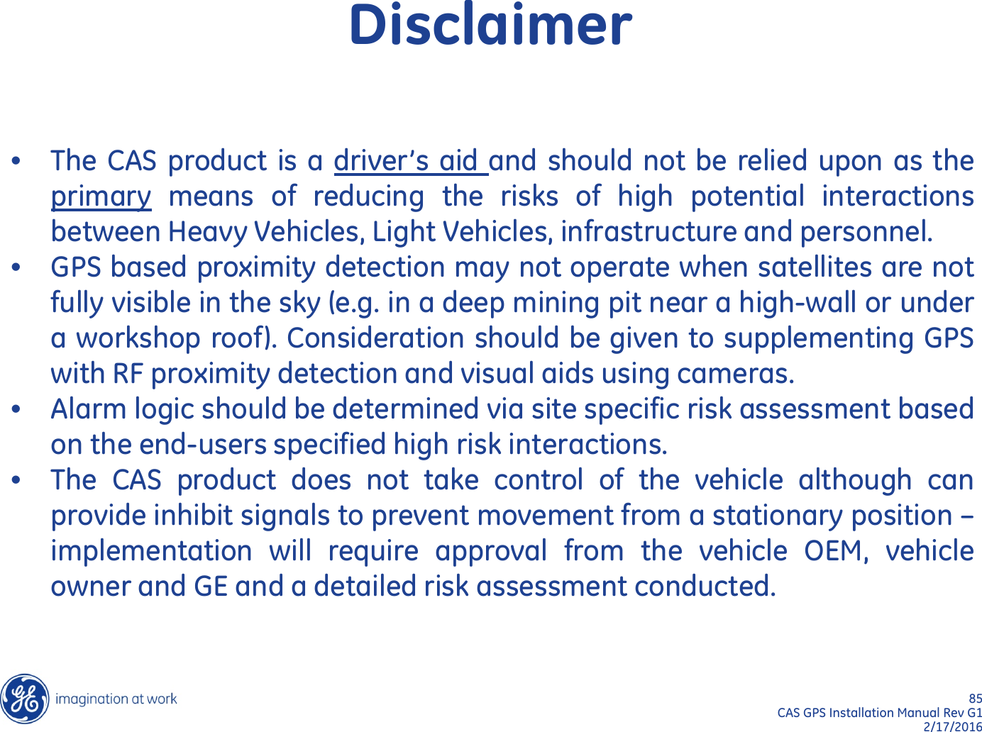 85  CAS GPS Installation Manual Rev G1 2/17/2016 •The CAS product is a  driver’s aid and should not be relied upon as the primary means of reducing the  risks  of high potential interactions between Heavy Vehicles, Light Vehicles, infrastructure and personnel. •GPS based proximity detection may not operate when satellites are not fully visible in the sky (e.g. in a deep mining pit near a high-wall or under a workshop roof). Consideration should be given to supplementing GPS with RF proximity detection and visual aids using cameras. •Alarm logic should be determined via site specific risk assessment based on the end-users specified high risk interactions. •The CAS product does not take control of the vehicle although can provide inhibit signals to prevent movement from a stationary position – implementation will require approval from the vehicle OEM,  vehicle owner and GE and a detailed risk assessment conducted.  Disclaimer 