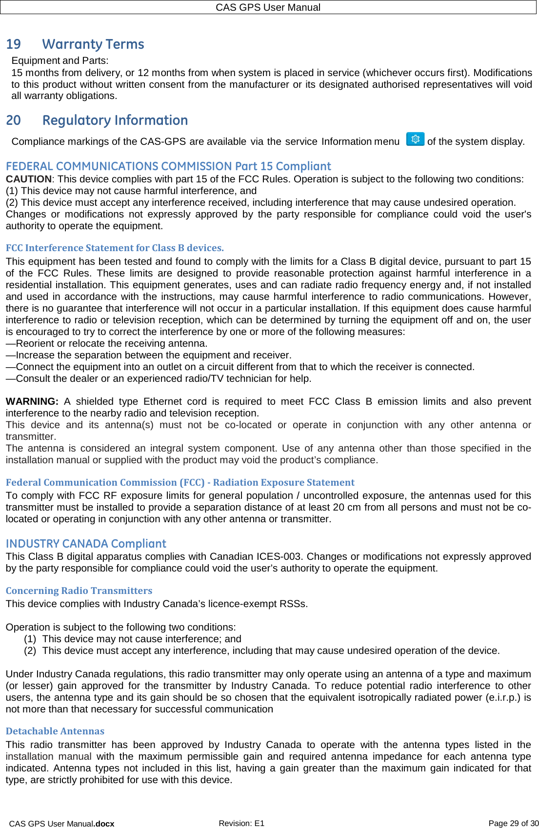 CAS GPS User Manual.docx Revision: E1 Page 29 of 30 CAS GPS User Manual   19  Warranty Terms Equipment and Parts: 15 months from delivery, or 12 months from when system is placed in service (whichever occurs first). Modifications to this product without written consent from the manufacturer or its designated authorised representatives will void all warranty obligations.  20  Regulatory Information Compliance markings of the CAS-GPS are available via the service Information menu   of the system display.  FEDERAL COMMUNICATIONS COMMISSION Part 15 Compliant CAUTION: This device complies with part 15 of the FCC Rules. Operation is subject to the following two conditions:  (1) This device may not cause harmful interference, and  (2) This device must accept any interference received, including interference that may cause undesired operation.  Changes or modifications not expressly approved by the party responsible for compliance could void the user&apos;s authority to operate the equipment. FCC Interference Statement for Class B devices. This equipment has been tested and found to comply with the limits for a Class B digital device, pursuant to part 15 of the FCC Rules. These limits are designed to provide reasonable protection against harmful interference in a residential installation. This equipment generates, uses and can radiate radio frequency energy and, if not installed and used in accordance with the instructions, may cause harmful interference to radio communications. However, there is no guarantee that interference will not occur in a particular installation. If this equipment does cause harmful interference to radio or television reception, which can be determined by turning the equipment off and on, the user is encouraged to try to correct the interference by one or more of the following measures: —Reorient or relocate the receiving antenna. —Increase the separation between the equipment and receiver. —Connect the equipment into an outlet on a circuit different from that to which the receiver is connected. —Consult the dealer or an experienced radio/TV technician for help.  WARNING: A shielded type Ethernet cord is required to meet FCC Class B emission limits and also prevent interference to the nearby radio and television reception. This device and its antenna(s) must not be co-located or operate in conjunction with any other antenna or transmitter. The  antenna is considered an integral system component. Use of any antenna other than those specified in the installation manual or supplied with the product may void the product’s compliance. Federal Communication Commission (FCC) - Radiation Exposure Statement To comply with FCC RF exposure limits for general population / uncontrolled exposure, the antennas used for this transmitter must be installed to provide a separation distance of at least 20 cm from all persons and must not be co-located or operating in conjunction with any other antenna or transmitter.  INDUSTRY CANADA Compliant This Class B digital apparatus complies with Canadian ICES-003. Changes or modifications not expressly approved by the party responsible for compliance could void the user’s authority to operate the equipment. Concerning Radio Transmitters This device complies with Industry Canada’s licence-exempt RSSs.   Operation is subject to the following two conditions: (1) This device may not cause interference; and (2) This device must accept any interference, including that may cause undesired operation of the device.  Under Industry Canada regulations, this radio transmitter may only operate using an antenna of a type and maximum (or lesser) gain approved for the transmitter by Industry Canada. To reduce potential radio interference to other users, the antenna type and its gain should be so chosen that the equivalent isotropically radiated power (e.i.r.p.) is not more than that necessary for successful communication Detachable Antennas This radio transmitter has been approved by Industry Canada to operate with the antenna types listed in the installation manual with the maximum permissible gain and required antenna impedance for each antenna type indicated. Antenna types not included in this list, having a gain greater than the maximum gain indicated for that type, are strictly prohibited for use with this device.  