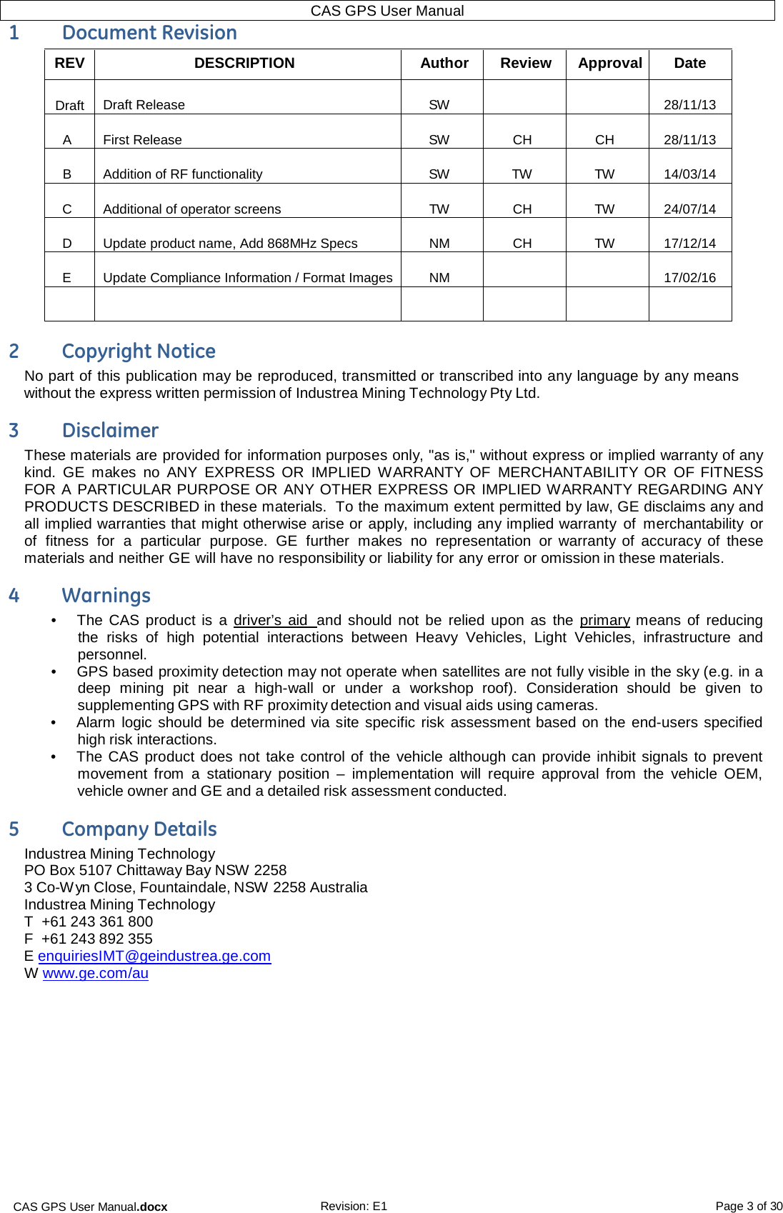 CAS GPS User Manual.docx Revision: E1 Page 3 of 30 CAS GPS User Manual  1  Document Revision REV DESCRIPTION  Author Review  Approval  Date  Draft  Draft Release  SW    28/11/13  A  First Release  SW  CH  CH  28/11/13  B  Addition of RF functionality  SW  TW  TW  14/03/14  C  Additional of operator screens  TW  CH  TW  24/07/14  D  Update product name, Add 868MHz Specs  NM  CH  TW  17/12/14  E  Update Compliance Information / Format Images  NM    17/02/16       2  Copyright Notice No part of this publication may be reproduced, transmitted or transcribed into any language by any means without the express written permission of Industrea Mining Technology Pty Ltd.  3  Disclaimer These materials are provided for information purposes only, &quot;as is,&quot; without express or implied warranty of any kind.  GE  makes no  ANY  EXPRESS  OR  IMPLIED  WARRANTY OF  MERCHANTABILITY OR  OF FITNESS FOR A PARTICULAR PURPOSE OR ANY OTHER EXPRESS OR IMPLIED WARRANTY REGARDING ANY PRODUCTS DESCRIBED in these materials.  To the maximum extent permitted by law, GE disclaims any and all implied warranties that might otherwise arise or apply, including any implied warranty  of  merchantability or of  fitness  for a particular purpose.  GE  further  makes  no  representation or warranty of  accuracy of these materials and neither GE will have no responsibility or liability for any error or omission in these materials.  4  Warnings •  The CAS product is  a  driver’s  aid  and should not be  relied upon as the  primary means of  reducing the  risks  of  high potential  interactions between  Heavy  Vehicles,  Light  Vehicles,  infrastructure  and personnel. •  GPS based proximity detection may not operate when satellites are not fully visible in the sky (e.g. in a deep  mining  pit  near  a  high-wall  or  under  a  workshop  roof).  Consideration  should  be  given to supplementing GPS with RF proximity detection and visual aids using cameras. •  Alarm  logic should be determined via site specific risk assessment based on the end-users specified high risk interactions. •  The CAS product does not take control of the  vehicle although can provide inhibit signals to prevent movement  from  a  stationary  position  –  implementation  will  require  approval  from the  vehicle  OEM, vehicle owner and GE and a detailed risk assessment conducted.  5  Company Details Industrea Mining Technology PO Box 5107 Chittaway Bay NSW 2258 3 Co-Wyn Close, Fountaindale, NSW 2258 Australia Industrea Mining Technology T  +61 243 361 800 F  +61 243 892 355 E enquiriesIMT@geindustrea.ge.com W  www.ge.com/au   