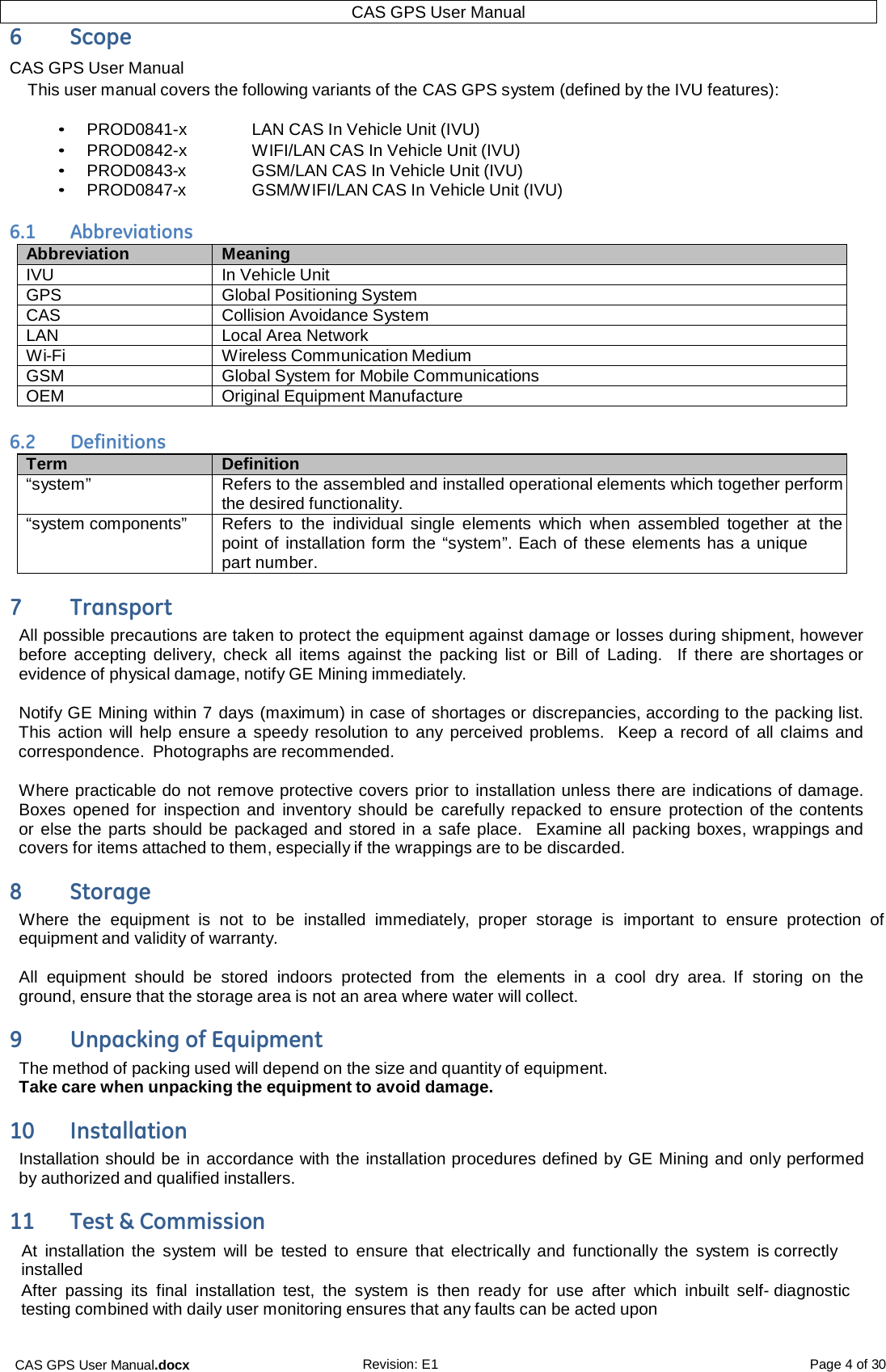 CAS GPS User Manual.docx Revision: E1 Page 4 of 30 CAS GPS User Manual  6  Scope CAS GPS User Manual This user manual covers the following variants of the CAS GPS system (defined by the IVU features):  • PROD0841-x    LAN CAS In Vehicle Unit (IVU) • PROD0842-x   WIFI/LAN CAS In Vehicle Unit (IVU) • PROD0843-x   GSM/LAN CAS In Vehicle Unit (IVU) • PROD0847-x   GSM/WIFI/LAN CAS In Vehicle Unit (IVU)  6.1  Abbreviations Abbreviation Meaning IVU In Vehicle Unit GPS Global Positioning System CAS Collision Avoidance System LAN Local Area Network Wi-Fi Wireless Communication Medium GSM Global System for Mobile Communications OEM Original Equipment Manufacture  6.2  Definitions Term Definition “system” Refers to the assembled and installed operational elements which together perform the desired functionality. “system components” Refers  to  the  individual  single  elements  which  when  assembled together at  the point of installation form the “system”. Each of these elements has a unique part number. 7  Transport All possible precautions are taken to protect the equipment against damage or losses during shipment, however before accepting delivery, check  all items  against the packing list  or  Bill  of Lading.  If there  are shortages or evidence of physical damage, notify GE Mining immediately.  Notify GE Mining within 7 days (maximum) in case of shortages or discrepancies, according to the packing list.  This action will help ensure a  speedy resolution to  any perceived problems.  Keep a  record  of  all claims and correspondence.  Photographs are recommended.  Where practicable do not remove protective covers prior to installation unless there are indications of damage.  Boxes opened for  inspection and  inventory should be  carefully repacked to ensure  protection of the contents or else the parts should be packaged and stored in a safe place.   Examine all packing boxes, wrappings and covers for items attached to them, especially if the wrappings are to be discarded. 8  Storage Where  the  equipment  is  not  to be  installed  immediately, proper  storage  is  important  to  ensure  protection of equipment and validity of warranty.  All  equipment  should  be  stored  indoors  protected  from the  elements  in  a  cool  dry  area. If  storing  on  the ground, ensure that the storage area is not an area where water will collect. 9  Unpacking of Equipment The method of packing used will depend on the size and quantity of equipment. Take care when unpacking the equipment to avoid damage. 10  Installation Installation should be in accordance with the installation procedures defined by GE Mining and only performed by authorized and qualified installers. 11  Test &amp; Commission At  installation the  system  will  be tested to  ensure  that  electrically and  functionally the  system  is correctly installed After passing  its  final  installation test,  the  system  is  then  ready  for  use  after  which  inbuilt  self- diagnostic testing combined with daily user monitoring ensures that any faults can be acted upon   