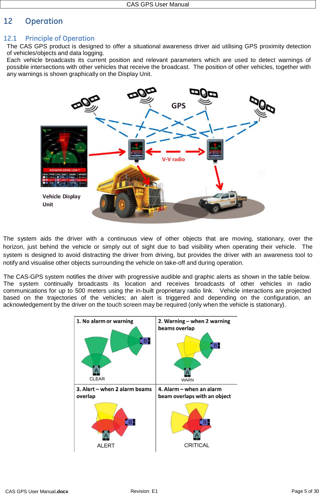 CAS GPS User Manual.docx Revision: E1 Page 5 of 30 CAS GPS User Manual   12  Operation  12.1  Principle of Operation The CAS GPS product is designed to offer a situational awareness driver aid utilising GPS proximity detection of vehicles/objects and data logging. Each  vehicle  broadcasts  its  current position  and  relevant  parameters  which  are  used to detect  warnings of possible intersections with other vehicles that receive the broadcast.  The position of other vehicles, together with any warnings is shown graphically on the Display Unit.   The  system  aids  the  driver  with  a  continuous view  of other objects  that  are  moving,  stationary,  over  the horizon,  just  behind  the  vehicle  or  simply out of  sight due to  bad  visibility  when  operating their  vehicle.    The system is designed to avoid distracting the driver from driving, but provides the driver with an awareness tool to notify and visualise other objects surrounding the vehicle on take-off and during operation. The CAS-GPS system notifies the driver with progressive audible and graphic alerts as shown in the table below.  The  system  continually  broadcasts  its  location  and  receives  broadcasts of other  vehicles  in  radio communications for up to 500 meters using the in-built proprietary radio link.   Vehicle interactions are projected based  on  the  trajectories of the  vehicles;  an  alert  is  triggered  and  depending on  the  configuration, an acknowledgement by the driver on the touch screen may be required (only when the vehicle is stationary).      