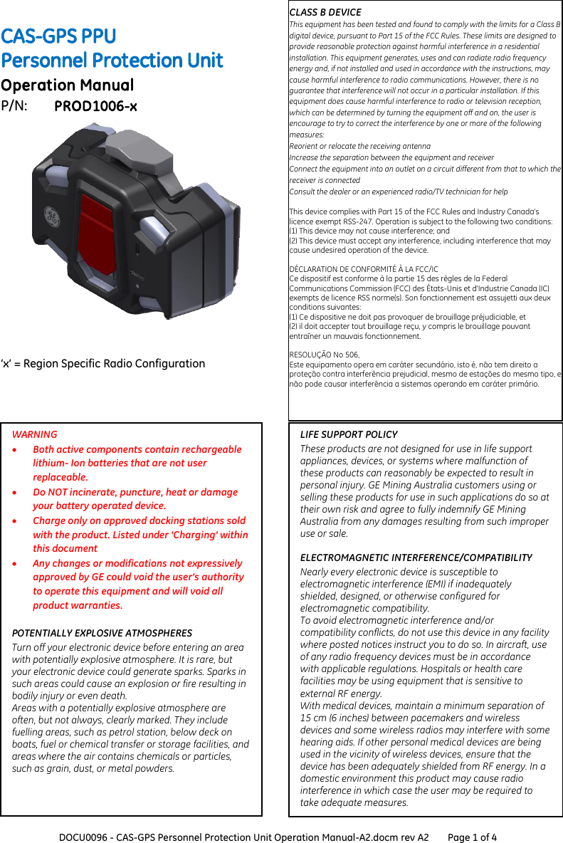  DOCU0096 - CAS-GPS Personnel Protection Unit Operation Manual-A2.docm rev A2 Page 1 of 4   CAS-GPS PPU Personnel Protection Unit Operation Manual P/N:  PROD1006-x      &lsquo;x&rsquo; = Region Specific Radio Configuration  CLASS B DEVICE This equipment has been tested and found to comply with the limits for a Class B digital device, pursuant to Part 15 of the FCC Rules. These limits are designed to provide reasonable protection against harmful interference in a residential installation. This equipment generates, uses and can radiate radio frequency energy and, if not installed and used in accordance with the instructions, may cause harmful interference to radio communications. However, there is no guarantee that interference will not occur in a particular installation. If this equipment does cause harmful interference to radio or television reception, which can be determined by turning the equipment off and on, the user is encourage to try to correct the interference by one or more of the following measures:  Reorient or relocate the receiving antenna  Increase the separation between the equipment and receiver  Connect the equipment into an outlet on a circuit different from that to which the receiver is connected  Consult the dealer or an experienced radio/TV technician for help  This device complies with Part 15 of the FCC Rules and Industry Canada&rsquo;s licence exempt RSS-247. Operation is subject to the following two conditions: (1) This device may not cause interference; and (2) This device must accept any interference, including interference that may cause undesired operation of the device.  D&Eacute;CLARATION DE CONFORMIT&Eacute; &Agrave; LA FCC/IC Ce dispositif est conforme &agrave; la partie 15 des r&egrave;gles de la Federal Communications Commission (FCC) des &Eacute;tats‐Unis et d'Industrie Canada (IC) exempts de licence RSS norme(s). Son fonctionnement est assujetti aux deux conditions suivantes:  (1) Ce dispositive ne doit pas provoquer de brouillage pr&eacute;judiciable, et  (2) il doit accepter tout brouillage re&ccedil;u, y compris le brouillage pouvant entra&icirc;ner un mauvais fonctionnement.  RESOLU&Ccedil;&Atilde;O No 506, Este equipamento opera em car&aacute;ter secund&aacute;rio, isto &eacute;, n&atilde;o tem direito a prote&ccedil;&atilde;o contra interfer&ecirc;ncia prejudicial, mesmo de esta&ccedil;&otilde;es do mesmo tipo, e n&atilde;o pode causar interfer&ecirc;ncia a sistemas operando em car&aacute;ter prim&aacute;rio. LIFE SUPPORT POLICY These products are not designed for use in life support appliances, devices, or systems where malfunction of these products can reasonably be expected to result in personal injury. GE Mining Australia customers using or selling these products for use in such applications do so at their own risk and agree to fully indemnify GE Mining Australia from any damages resulting from such improper use or sale.   ELECTROMAGNETIC INTERFERENCE/COMPATIBILITY Nearly every electronic device is susceptible to electromagnetic interference (EMI) if inadequately shielded, designed, or otherwise configured for electromagnetic compatibility.  To avoid electromagnetic interference and/or compatibility conflicts, do not use this device in any facility where posted notices instruct you to do so. In aircraft, use of any radio frequency devices must be in accordance with applicable regulations. Hospitals or health care facilities may be using equipment that is sensitive to external RF energy.  With medical devices, maintain a minimum separation of 15 cm (6 inches) between pacemakers and wireless devices and some wireless radios may interfere with some hearing aids. If other personal medical devices are being used in the vicinity of wireless devices, ensure that the device has been adequately shielded from RF energy. In a domestic environment this product may cause radio interference in which case the user may be required to take adequate measures.  WARNING  Both active components contain rechargeable lithium- Ion batteries that are not user replaceable.  Do NOT incinerate, puncture, heat or damage your battery operated device.  Charge only on approved docking stations sold with the product. Listed under &lsquo;Charging&rsquo; within this document  Any changes or modifications not expressively approved by GE could void the user&rsquo;s authority to operate this equipment and will void all product warranties.  POTENTIALLY EXPLOSIVE ATMOSPHERES Turn off your electronic device before entering an area with potentially explosive atmosphere. It is rare, but your electronic device could generate sparks. Sparks in such areas could cause an explosion or fire resulting in bodily injury or even death.  Areas with a potentially explosive atmosphere are often, but not always, clearly marked. They include fuelling areas, such as petrol station, below deck on boats, fuel or chemical transfer or storage facilities, and areas where the air contains chemicals or particles, such as grain, dust, or metal powders.   