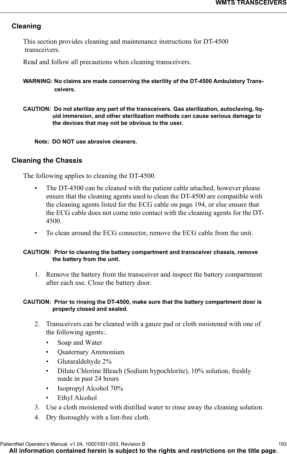 WMTS TRANSCEIVERSPatientNet Operator’s Manual, v1.04, 10001001-003, Revision B  193All information contained herein is subject to the rights and restrictions on the title page.CleaningThis section provides cleaning and maintenance instructions for DT-4500 transceivers.Read and follow all precautions when cleaning transceivers.WARNING: No claims are made concerning the sterility of the DT-4500 Ambulatory Trans-ceivers.CAUTION:  Do not sterilize any part of the transceivers. Gas sterilization, autoclaving, liq-uid immersion, and other sterilization methods can cause serious damage to the devices that may not be obvious to the user. Note: DO NOT use abrasive cleaners.Cleaning the ChassisThe following applies to cleaning the DT-4500.• The DT-4500 can be cleaned with the patient cable attached, however please ensure that the cleaning agents used to clean the DT-4500 are compatible with the cleaning agents listed for the ECG cable on page 194, or else ensure that the ECG cable does not come into contact with the cleaning agents for the DT-4500.• To clean around the ECG connector, remove the ECG cable from the unit.CAUTION:  Prior to cleaning the battery compartment and transceiver chassis, remove the battery from the unit.1. Remove the battery from the transceiver and inspect the battery compartment after each use. Close the battery door.CAUTION:  Prior to rinsing the DT-4500, make sure that the battery compartment door is properly closed and sealed.2. Transceivers can be cleaned with a gauze pad or cloth moistened with one of the following agents:.• Soap and Water• Quaternary Ammonium• Glutaraldehyde 2%• Dilute Chlorine Bleach (Sodium hypochlorite), 10% solution, freshly made in past 24 hours• Isopropyl Alcohol 70%• Ethyl Alcohol3. Use a cloth moistened with distilled water to rinse away the cleaning solution.4. Dry thoroughly with a lint-free cloth.