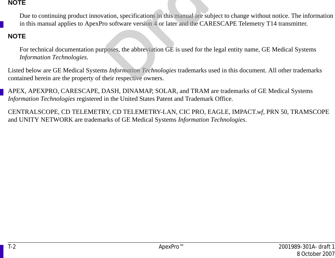 T-2 ApexPro™ 2001989-301A- draft 18 October 2007NOTEDue to continuing product innovation, specifications in this manual are subject to change without notice. The information in this manual applies to ApexPro software version 4 or later and the CARESCAPE Telemetry T14 transmitter. NOTEFor technical documentation purposes, the abbreviation GE is used for the legal entity name, GE Medical Systems Information Technologies.Listed below are GE Medical Systems Information Technologies trademarks used in this document. All other trademarks contained herein are the property of their respective owners.APEX, APEXPRO, CARESCAPE, DASH, DINAMAP, SOLAR, and TRAM are trademarks of GE Medical Systems Information Technologies registered in the United States Patent and Trademark Office.CENTRALSCOPE, CD TELEMETRY, CD TELEMETRY-LAN, CIC PRO, EAGLE, IMPACT.wf, PRN 50, TRAMSCOPE and UNITY NETWORK are trademarks of GE Medical Systems Information Technologies.Draft