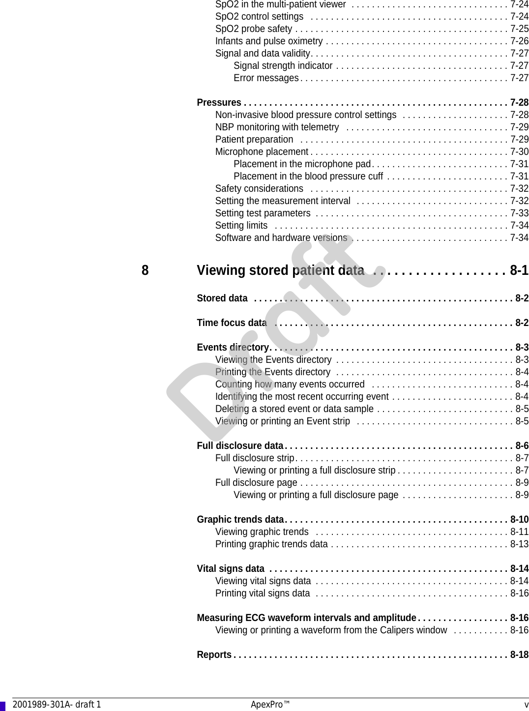 2001989-301A- draft 1 ApexPro™ vSpO2 in the multi-patient viewer  . . . . . . . . . . . . . . . . . . . . . . . . . . . . . . . 7-24SpO2 control settings   . . . . . . . . . . . . . . . . . . . . . . . . . . . . . . . . . . . . . . . 7-24SpO2 probe safety . . . . . . . . . . . . . . . . . . . . . . . . . . . . . . . . . . . . . . . . . . 7-25Infants and pulse oximetry . . . . . . . . . . . . . . . . . . . . . . . . . . . . . . . . . . . . 7-26Signal and data validity. . . . . . . . . . . . . . . . . . . . . . . . . . . . . . . . . . . . . . . 7-27Signal strength indicator . . . . . . . . . . . . . . . . . . . . . . . . . . . . . . . . . . 7-27Error messages. . . . . . . . . . . . . . . . . . . . . . . . . . . . . . . . . . . . . . . . . 7-27Pressures . . . . . . . . . . . . . . . . . . . . . . . . . . . . . . . . . . . . . . . . . . . . . . . . . . . . 7-28Non-invasive blood pressure control settings  . . . . . . . . . . . . . . . . . . . . . 7-28NBP monitoring with telemetry   . . . . . . . . . . . . . . . . . . . . . . . . . . . . . . . . 7-29Patient preparation   . . . . . . . . . . . . . . . . . . . . . . . . . . . . . . . . . . . . . . . . . 7-29Microphone placement . . . . . . . . . . . . . . . . . . . . . . . . . . . . . . . . . . . . . . . 7-30Placement in the microphone pad. . . . . . . . . . . . . . . . . . . . . . . . . . . 7-31Placement in the blood pressure cuff . . . . . . . . . . . . . . . . . . . . . . . . 7-31Safety considerations   . . . . . . . . . . . . . . . . . . . . . . . . . . . . . . . . . . . . . . . 7-32Setting the measurement interval  . . . . . . . . . . . . . . . . . . . . . . . . . . . . . . 7-32Setting test parameters  . . . . . . . . . . . . . . . . . . . . . . . . . . . . . . . . . . . . . . 7-33Setting limits   . . . . . . . . . . . . . . . . . . . . . . . . . . . . . . . . . . . . . . . . . . . . . . 7-34Software and hardware versions . . . . . . . . . . . . . . . . . . . . . . . . . . . . . . . 7-348 Viewing stored patient data  . . . . . . . . . . . . . . . . . . . 8-1Stored data  . . . . . . . . . . . . . . . . . . . . . . . . . . . . . . . . . . . . . . . . . . . . . . . . . . . 8-2Time focus data   . . . . . . . . . . . . . . . . . . . . . . . . . . . . . . . . . . . . . . . . . . . . . . . 8-2Events directory. . . . . . . . . . . . . . . . . . . . . . . . . . . . . . . . . . . . . . . . . . . . . . . . 8-3Viewing the Events directory  . . . . . . . . . . . . . . . . . . . . . . . . . . . . . . . . . . . 8-3Printing the Events directory  . . . . . . . . . . . . . . . . . . . . . . . . . . . . . . . . . . . 8-4Counting how many events occurred   . . . . . . . . . . . . . . . . . . . . . . . . . . . . 8-4Identifying the most recent occurring event . . . . . . . . . . . . . . . . . . . . . . . . 8-4Deleting a stored event or data sample . . . . . . . . . . . . . . . . . . . . . . . . . . . 8-5Viewing or printing an Event strip  . . . . . . . . . . . . . . . . . . . . . . . . . . . . . . . 8-5Full disclosure data. . . . . . . . . . . . . . . . . . . . . . . . . . . . . . . . . . . . . . . . . . . . . 8-6Full disclosure strip. . . . . . . . . . . . . . . . . . . . . . . . . . . . . . . . . . . . . . . . . . . 8-7Viewing or printing a full disclosure strip . . . . . . . . . . . . . . . . . . . . . . . 8-7Full disclosure page . . . . . . . . . . . . . . . . . . . . . . . . . . . . . . . . . . . . . . . . . . 8-9Viewing or printing a full disclosure page . . . . . . . . . . . . . . . . . . . . . . 8-9Graphic trends data. . . . . . . . . . . . . . . . . . . . . . . . . . . . . . . . . . . . . . . . . . . . 8-10Viewing graphic trends   . . . . . . . . . . . . . . . . . . . . . . . . . . . . . . . . . . . . . . 8-11Printing graphic trends data . . . . . . . . . . . . . . . . . . . . . . . . . . . . . . . . . . . 8-13Vital signs data  . . . . . . . . . . . . . . . . . . . . . . . . . . . . . . . . . . . . . . . . . . . . . . . 8-14Viewing vital signs data  . . . . . . . . . . . . . . . . . . . . . . . . . . . . . . . . . . . . . . 8-14Printing vital signs data  . . . . . . . . . . . . . . . . . . . . . . . . . . . . . . . . . . . . . . 8-16Measuring ECG waveform intervals and amplitude. . . . . . . . . . . . . . . . . . 8-16Viewing or printing a waveform from the Calipers window   . . . . . . . . . . . 8-16Reports . . . . . . . . . . . . . . . . . . . . . . . . . . . . . . . . . . . . . . . . . . . . . . . . . . . . . . 8-18Draft
