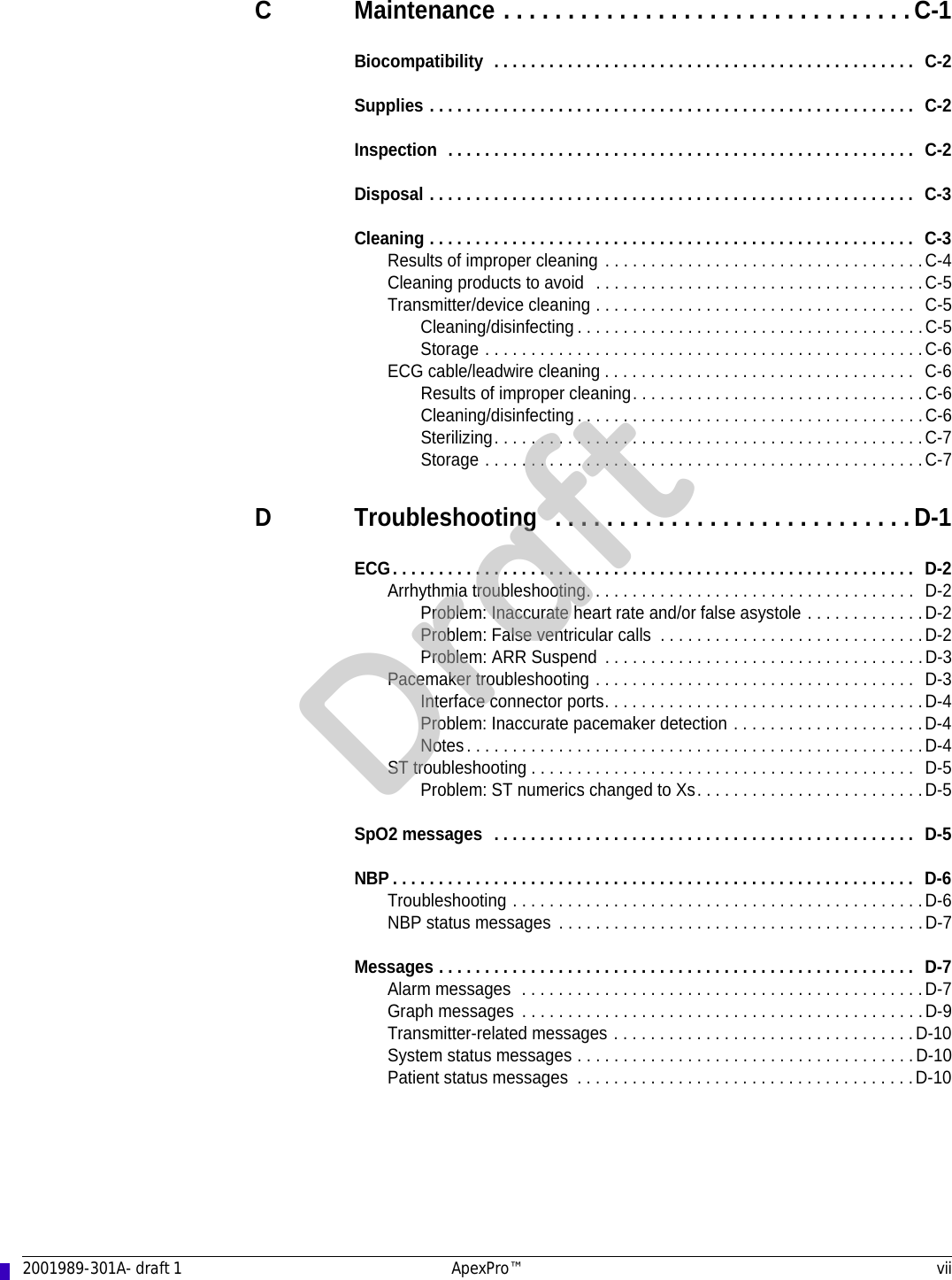 2001989-301A- draft 1 ApexPro™ viiC Maintenance . . . . . . . . . . . . . . . . . . . . . . . . . . . . . . . . C-1Biocompatibility  . . . . . . . . . . . . . . . . . . . . . . . . . . . . . . . . . . . . . . . . . . . . . .  C-2Supplies . . . . . . . . . . . . . . . . . . . . . . . . . . . . . . . . . . . . . . . . . . . . . . . . . . . . .  C-2Inspection  . . . . . . . . . . . . . . . . . . . . . . . . . . . . . . . . . . . . . . . . . . . . . . . . . . .  C-2Disposal . . . . . . . . . . . . . . . . . . . . . . . . . . . . . . . . . . . . . . . . . . . . . . . . . . . . .  C-3Cleaning . . . . . . . . . . . . . . . . . . . . . . . . . . . . . . . . . . . . . . . . . . . . . . . . . . . . .  C-3Results of improper cleaning . . . . . . . . . . . . . . . . . . . . . . . . . . . . . . . . . . .C-4Cleaning products to avoid  . . . . . . . . . . . . . . . . . . . . . . . . . . . . . . . . . . . .C-5Transmitter/device cleaning . . . . . . . . . . . . . . . . . . . . . . . . . . . . . . . . . . .  C-5Cleaning/disinfecting . . . . . . . . . . . . . . . . . . . . . . . . . . . . . . . . . . . . . .C-5Storage . . . . . . . . . . . . . . . . . . . . . . . . . . . . . . . . . . . . . . . . . . . . . . . .C-6ECG cable/leadwire cleaning . . . . . . . . . . . . . . . . . . . . . . . . . . . . . . . . . .  C-6Results of improper cleaning. . . . . . . . . . . . . . . . . . . . . . . . . . . . . . . .C-6Cleaning/disinfecting . . . . . . . . . . . . . . . . . . . . . . . . . . . . . . . . . . . . . .C-6Sterilizing. . . . . . . . . . . . . . . . . . . . . . . . . . . . . . . . . . . . . . . . . . . . . . .C-7Storage . . . . . . . . . . . . . . . . . . . . . . . . . . . . . . . . . . . . . . . . . . . . . . . .C-7D Troubleshooting  . . . . . . . . . . . . . . . . . . . . . . . . . . . . D-1ECG. . . . . . . . . . . . . . . . . . . . . . . . . . . . . . . . . . . . . . . . . . . . . . . . . . . . . . . . .  D-2Arrhythmia troubleshooting. . . . . . . . . . . . . . . . . . . . . . . . . . . . . . . . . . . .  D-2Problem: Inaccurate heart rate and/or false asystole . . . . . . . . . . . . .D-2Problem: False ventricular calls  . . . . . . . . . . . . . . . . . . . . . . . . . . . . .D-2Problem: ARR Suspend  . . . . . . . . . . . . . . . . . . . . . . . . . . . . . . . . . . .D-3Pacemaker troubleshooting . . . . . . . . . . . . . . . . . . . . . . . . . . . . . . . . . . .  D-3Interface connector ports. . . . . . . . . . . . . . . . . . . . . . . . . . . . . . . . . . .D-4Problem: Inaccurate pacemaker detection . . . . . . . . . . . . . . . . . . . . .D-4Notes. . . . . . . . . . . . . . . . . . . . . . . . . . . . . . . . . . . . . . . . . . . . . . . . . .D-4ST troubleshooting . . . . . . . . . . . . . . . . . . . . . . . . . . . . . . . . . . . . . . . . . .  D-5Problem: ST numerics changed to Xs. . . . . . . . . . . . . . . . . . . . . . . . .D-5SpO2 messages  . . . . . . . . . . . . . . . . . . . . . . . . . . . . . . . . . . . . . . . . . . . . . .  D-5NBP . . . . . . . . . . . . . . . . . . . . . . . . . . . . . . . . . . . . . . . . . . . . . . . . . . . . . . . . .  D-6Troubleshooting . . . . . . . . . . . . . . . . . . . . . . . . . . . . . . . . . . . . . . . . . . . . .D-6NBP status messages  . . . . . . . . . . . . . . . . . . . . . . . . . . . . . . . . . . . . . . . .D-7Messages . . . . . . . . . . . . . . . . . . . . . . . . . . . . . . . . . . . . . . . . . . . . . . . . . . . .  D-7Alarm messages  . . . . . . . . . . . . . . . . . . . . . . . . . . . . . . . . . . . . . . . . . . . .D-7Graph messages  . . . . . . . . . . . . . . . . . . . . . . . . . . . . . . . . . . . . . . . . . . . .D-9Transmitter-related messages . . . . . . . . . . . . . . . . . . . . . . . . . . . . . . . . .D-10System status messages . . . . . . . . . . . . . . . . . . . . . . . . . . . . . . . . . . . . . D-10Patient status messages  . . . . . . . . . . . . . . . . . . . . . . . . . . . . . . . . . . . . .D-10Draft