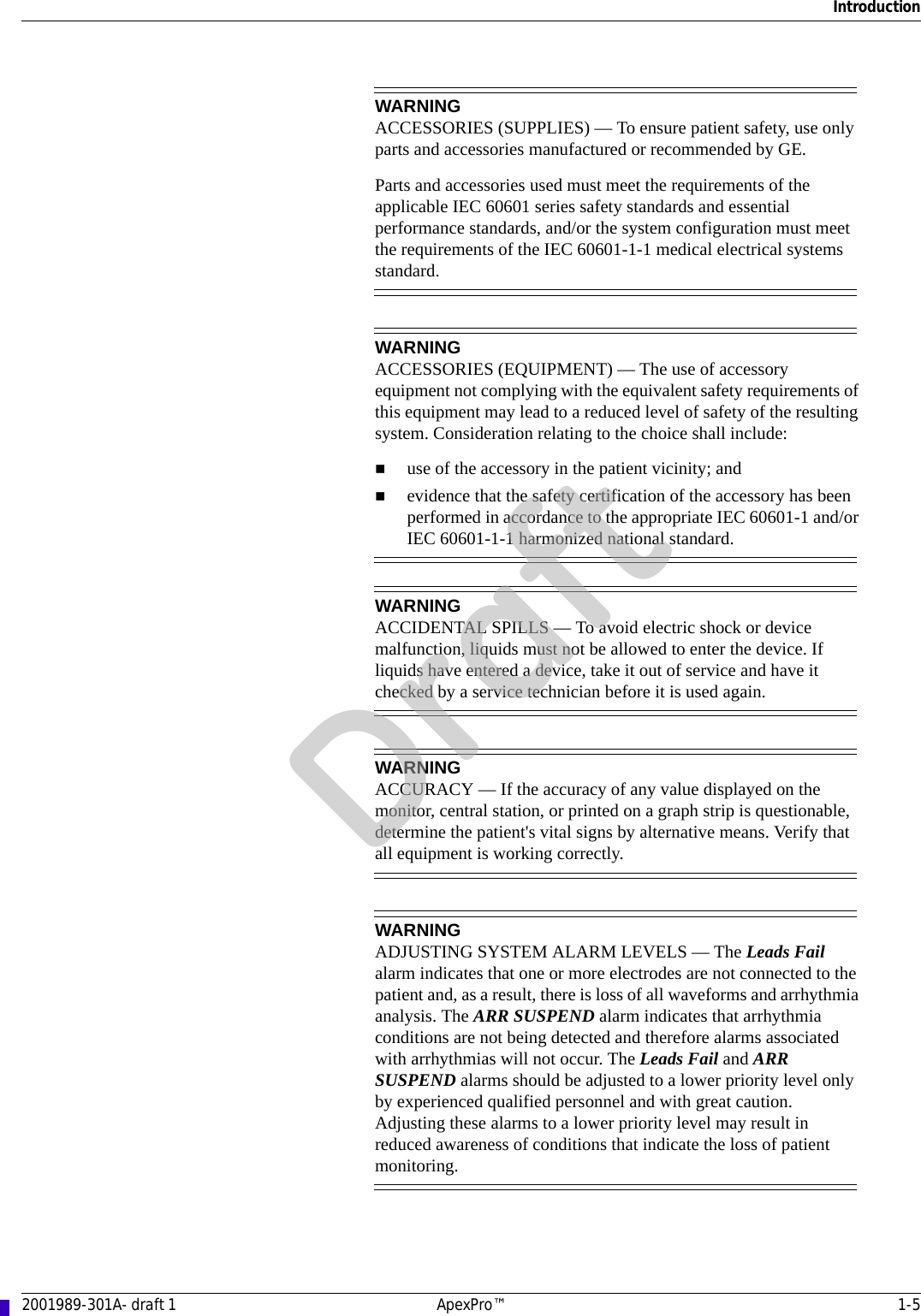 Introduction2001989-301A- draft 1 ApexPro™ 1-5WARNINGACCESSORIES (SUPPLIES) — To ensure patient safety, use only parts and accessories manufactured or recommended by GE.Parts and accessories used must meet the requirements of the applicable IEC 60601 series safety standards and essential performance standards, and/or the system configuration must meet the requirements of the IEC 60601-1-1 medical electrical systems standard.WARNINGACCESSORIES (EQUIPMENT) — The use of accessory equipment not complying with the equivalent safety requirements of this equipment may lead to a reduced level of safety of the resulting system. Consideration relating to the choice shall include:use of the accessory in the patient vicinity; andevidence that the safety certification of the accessory has been performed in accordance to the appropriate IEC 60601-1 and/or IEC 60601-1-1 harmonized national standard.WARNINGACCIDENTAL SPILLS — To avoid electric shock or device malfunction, liquids must not be allowed to enter the device. If liquids have entered a device, take it out of service and have it checked by a service technician before it is used again.WARNINGACCURACY — If the accuracy of any value displayed on the monitor, central station, or printed on a graph strip is questionable, determine the patient&apos;s vital signs by alternative means. Verify that all equipment is working correctly.WARNINGADJUSTING SYSTEM ALARM LEVELS — The Leads Fail alarm indicates that one or more electrodes are not connected to the patient and, as a result, there is loss of all waveforms and arrhythmia analysis. The ARR SUSPEND alarm indicates that arrhythmia conditions are not being detected and therefore alarms associated with arrhythmias will not occur. The Leads Fail and ARR SUSPEND alarms should be adjusted to a lower priority level only by experienced qualified personnel and with great caution. Adjusting these alarms to a lower priority level may result in reduced awareness of conditions that indicate the loss of patient monitoring. Draft