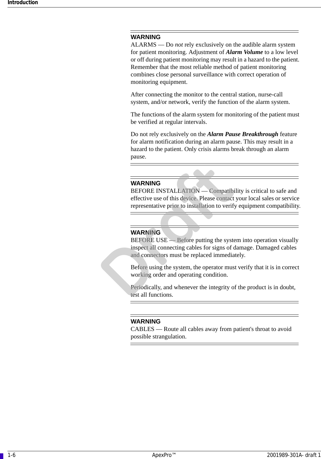 1-6 ApexPro™ 2001989-301A- draft 1IntroductionWARNINGALARMS — Do not rely exclusively on the audible alarm system for patient monitoring. Adjustment of Alarm Volume to a low level or off during patient monitoring may result in a hazard to the patient. Remember that the most reliable method of patient monitoring combines close personal surveillance with correct operation of monitoring equipment.After connecting the monitor to the central station, nurse-call system, and/or network, verify the function of the alarm system.The functions of the alarm system for monitoring of the patient must be verified at regular intervals.Do not rely exclusively on the Alarm Pause Breakthrough feature for alarm notification during an alarm pause. This may result in a hazard to the patient. Only crisis alarms break through an alarm pause.WARNINGBEFORE INSTALLATION — Compatibility is critical to safe and effective use of this device. Please contact your local sales or service representative prior to installation to verify equipment compatibility.WARNINGBEFORE USE — Before putting the system into operation visually inspect all connecting cables for signs of damage. Damaged cables and connectors must be replaced immediately.Before using the system, the operator must verify that it is in correct working order and operating condition.Periodically, and whenever the integrity of the product is in doubt, test all functions.WARNINGCABLES — Route all cables away from patient&apos;s throat to avoid possible strangulation.Draft