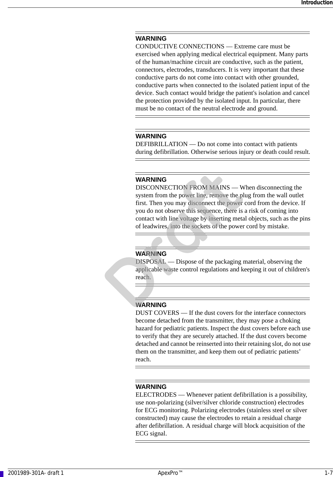 Introduction2001989-301A- draft 1 ApexPro™ 1-7WARNINGCONDUCTIVE CONNECTIONS — Extreme care must be exercised when applying medical electrical equipment. Many parts of the human/machine circuit are conductive, such as the patient, connectors, electrodes, transducers. It is very important that these conductive parts do not come into contact with other grounded, conductive parts when connected to the isolated patient input of the device. Such contact would bridge the patient&apos;s isolation and cancel the protection provided by the isolated input. In particular, there must be no contact of the neutral electrode and ground.WARNINGDEFIBRILLATION — Do not come into contact with patients during defibrillation. Otherwise serious injury or death could result.WARNINGDISCONNECTION FROM MAINS — When disconnecting the system from the power line, remove the plug from the wall outlet first. Then you may disconnect the power cord from the device. If you do not observe this sequence, there is a risk of coming into contact with line voltage by inserting metal objects, such as the pins of leadwires, into the sockets of the power cord by mistake.WARNINGDISPOSAL — Dispose of the packaging material, observing the applicable waste control regulations and keeping it out of children&apos;s reach.WARNINGDUST COVERS — If the dust covers for the interface connectors become detached from the transmitter, they may pose a choking hazard for pediatric patients. Inspect the dust covers before each use to verify that they are securely attached. If the dust covers become detached and cannot be reinserted into their retaining slot, do not use them on the transmitter, and keep them out of pediatric patients’ reach.WARNINGELECTRODES — Whenever patient defibrillation is a possibility, use non-polarizing (silver/silver chloride construction) electrodes for ECG monitoring. Polarizing electrodes (stainless steel or silver constructed) may cause the electrodes to retain a residual charge after defibrillation. A residual charge will block acquisition of the ECG signal.Draft