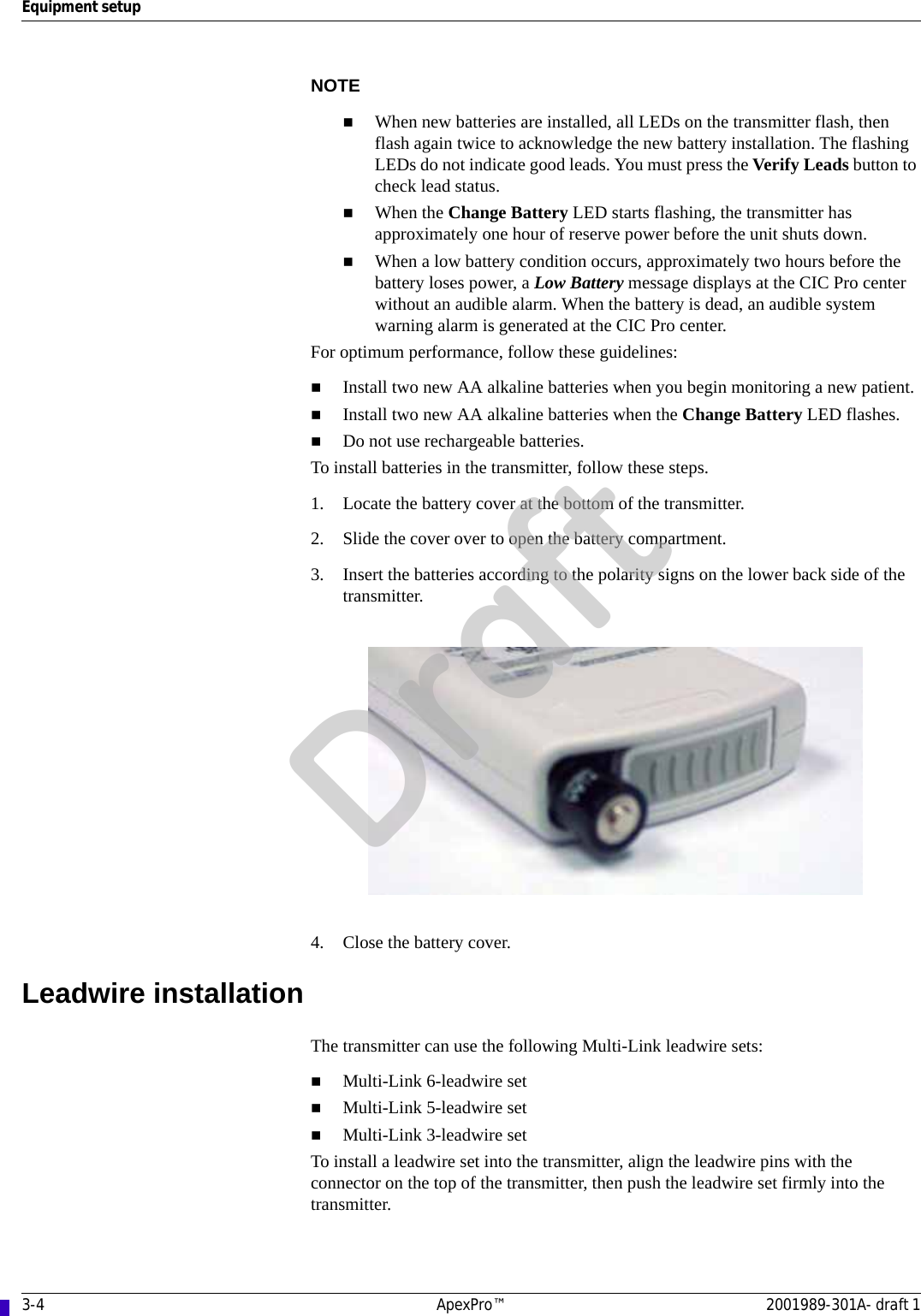 3-4 ApexPro™ 2001989-301A- draft 1Equipment setupNOTEWhen new batteries are installed, all LEDs on the transmitter flash, then flash again twice to acknowledge the new battery installation. The flashing LEDs do not indicate good leads. You must press the Verify Leads button to check lead status.When the Change Battery LED starts flashing, the transmitter has approximately one hour of reserve power before the unit shuts down.When a low battery condition occurs, approximately two hours before the battery loses power, a Low Battery message displays at the CIC Pro center without an audible alarm. When the battery is dead, an audible system warning alarm is generated at the CIC Pro center.For optimum performance, follow these guidelines:Install two new AA alkaline batteries when you begin monitoring a new patient. Install two new AA alkaline batteries when the Change Battery LED flashes.Do not use rechargeable batteries.To install batteries in the transmitter, follow these steps.1. Locate the battery cover at the bottom of the transmitter.2. Slide the cover over to open the battery compartment.3. Insert the batteries according to the polarity signs on the lower back side of the transmitter.4. Close the battery cover.Leadwire installationThe transmitter can use the following Multi-Link leadwire sets:Multi-Link 6-leadwire setMulti-Link 5-leadwire setMulti-Link 3-leadwire setTo install a leadwire set into the transmitter, align the leadwire pins with the connector on the top of the transmitter, then push the leadwire set firmly into the transmitter.Draft