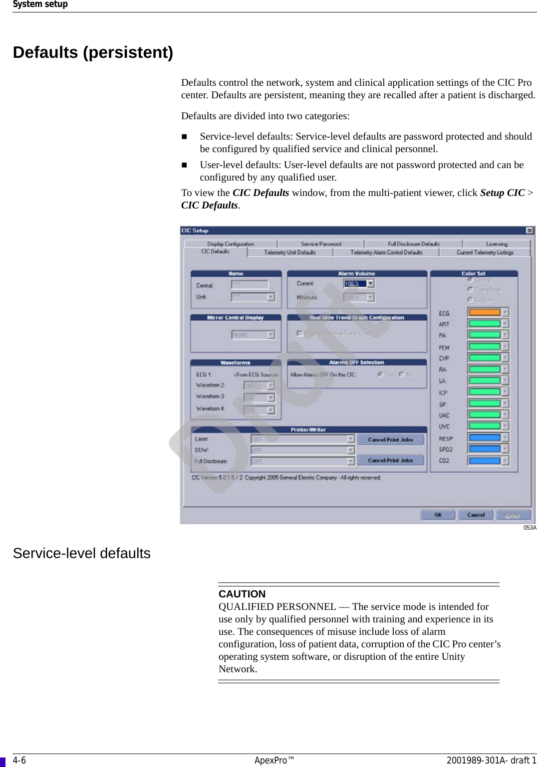 4-6 ApexPro™ 2001989-301A- draft 1System setupDefaults (persistent)Defaults control the network, system and clinical application settings of the CIC Pro center. Defaults are persistent, meaning they are recalled after a patient is discharged.Defaults are divided into two categories:Service-level defaults: Service-level defaults are password protected and should be configured by qualified service and clinical personnel.User-level defaults: User-level defaults are not password protected and can be configured by any qualified user.To view the CIC Defaults window, from the multi-patient viewer, click Setup CIC &gt; CIC Defaults.053AService-level defaultsCAUTIONQUALIFIED PERSONNEL — The service mode is intended for use only by qualified personnel with training and experience in its use. The consequences of misuse include loss of alarm configuration, loss of patient data, corruption of the CIC Pro center’s operating system software, or disruption of the entire Unity Network.Draft