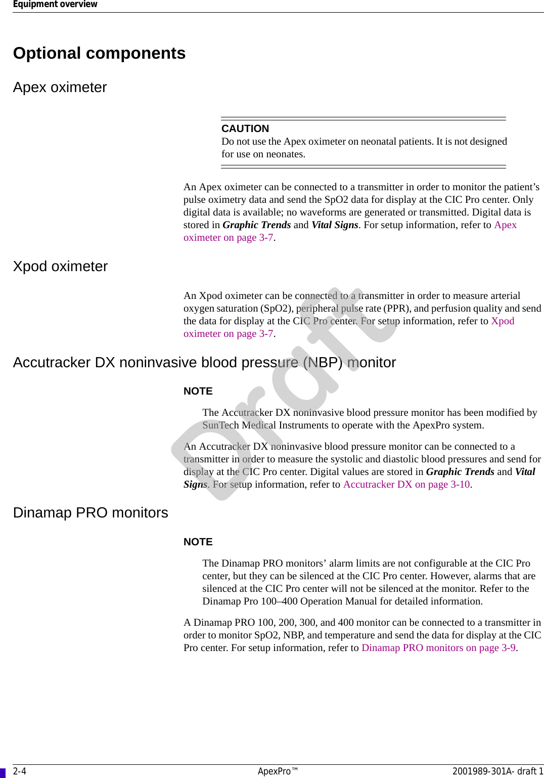 2-4 ApexPro™ 2001989-301A- draft 1Equipment overviewOptional componentsApex oximeterCAUTIONDo not use the Apex oximeter on neonatal patients. It is not designed for use on neonates.An Apex oximeter can be connected to a transmitter in order to monitor the patient’s pulse oximetry data and send the SpO2 data for display at the CIC Pro center. Only digital data is available; no waveforms are generated or transmitted. Digital data is stored in Graphic Trends and Vital Signs. For setup information, refer to Apex oximeter on page 3-7.Xpod oximeterAn Xpod oximeter can be connected to a transmitter in order to measure arterial oxygen saturation (SpO2), peripheral pulse rate (PPR), and perfusion quality and send the data for display at the CIC Pro center. For setup information, refer to Xpod oximeter on page 3-7.Accutracker DX noninvasive blood pressure (NBP) monitorNOTEThe Accutracker DX noninvasive blood pressure monitor has been modified by SunTech Medical Instruments to operate with the ApexPro system.An Accutracker DX noninvasive blood pressure monitor can be connected to a transmitter in order to measure the systolic and diastolic blood pressures and send for display at the CIC Pro center. Digital values are stored in Graphic Trends and Vital Signs. For setup information, refer to Accutracker DX on page 3-10.Dinamap PRO monitorsNOTEThe Dinamap PRO monitors’ alarm limits are not configurable at the CIC Pro center, but they can be silenced at the CIC Pro center. However, alarms that are silenced at the CIC Pro center will not be silenced at the monitor. Refer to the Dinamap Pro 100–400 Operation Manual for detailed information.A Dinamap PRO 100, 200, 300, and 400 monitor can be connected to a transmitter in order to monitor SpO2, NBP, and temperature and send the data for display at the CIC Pro center. For setup information, refer to Dinamap PRO monitors on page 3-9.Draft