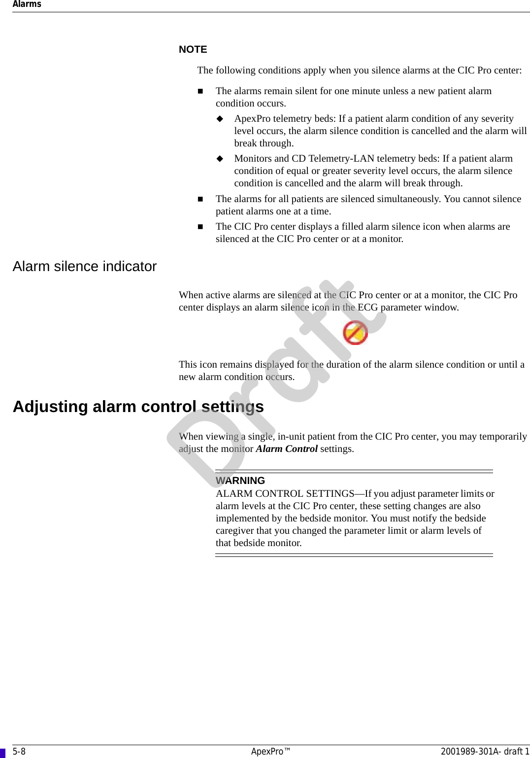 5-8 ApexPro™ 2001989-301A- draft 1AlarmsNOTEThe following conditions apply when you silence alarms at the CIC Pro center:The alarms remain silent for one minute unless a new patient alarm condition occurs. ApexPro telemetry beds: If a patient alarm condition of any severity level occurs, the alarm silence condition is cancelled and the alarm will break through.Monitors and CD Telemetry-LAN telemetry beds: If a patient alarm condition of equal or greater severity level occurs, the alarm silence condition is cancelled and the alarm will break through.The alarms for all patients are silenced simultaneously. You cannot silence patient alarms one at a time.The CIC Pro center displays a filled alarm silence icon when alarms are silenced at the CIC Pro center or at a monitor.Alarm silence indicatorWhen active alarms are silenced at the CIC Pro center or at a monitor, the CIC Pro center displays an alarm silence icon in the ECG parameter window. This icon remains displayed for the duration of the alarm silence condition or until a new alarm condition occurs.Adjusting alarm control settingsWhen viewing a single, in-unit patient from the CIC Pro center, you may temporarily adjust the monitor Alarm Control settings.WARNINGALARM CONTROL SETTINGS—If you adjust parameter limits or alarm levels at the CIC Pro center, these setting changes are also implemented by the bedside monitor. You must notify the bedside caregiver that you changed the parameter limit or alarm levels of that bedside monitor.Draft