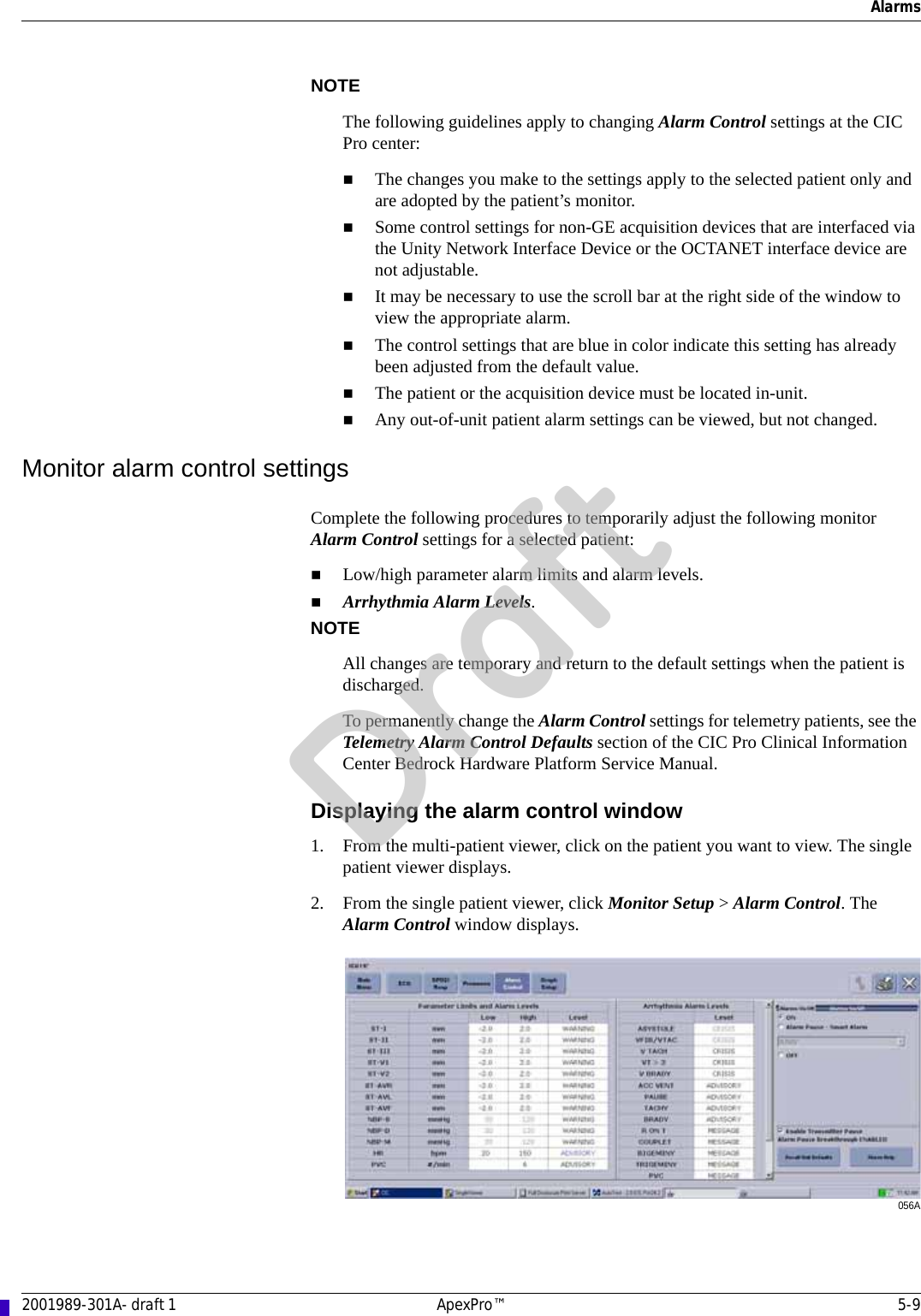 Alarms2001989-301A- draft 1 ApexPro™ 5-9NOTEThe following guidelines apply to changing Alarm Control settings at the CIC Pro center: The changes you make to the settings apply to the selected patient only and are adopted by the patient’s monitor.Some control settings for non-GE acquisition devices that are interfaced via the Unity Network Interface Device or the OCTANET interface device are not adjustable.It may be necessary to use the scroll bar at the right side of the window to view the appropriate alarm.The control settings that are blue in color indicate this setting has already been adjusted from the default value.The patient or the acquisition device must be located in-unit. Any out-of-unit patient alarm settings can be viewed, but not changed.Monitor alarm control settingsComplete the following procedures to temporarily adjust the following monitor Alarm Control settings for a selected patient:Low/high parameter alarm limits and alarm levels.Arrhythmia Alarm Levels.NOTEAll changes are temporary and return to the default settings when the patient is discharged. To permanently change the Alarm Control settings for telemetry patients, see the Telemetry Alarm Control Defaults section of the CIC Pro Clinical Information Center Bedrock Hardware Platform Service Manual.Displaying the alarm control window1. From the multi-patient viewer, click on the patient you want to view. The single patient viewer displays.2. From the single patient viewer, click Monitor Setup &gt; Alarm Control. The Alarm Control window displays.056ADraft