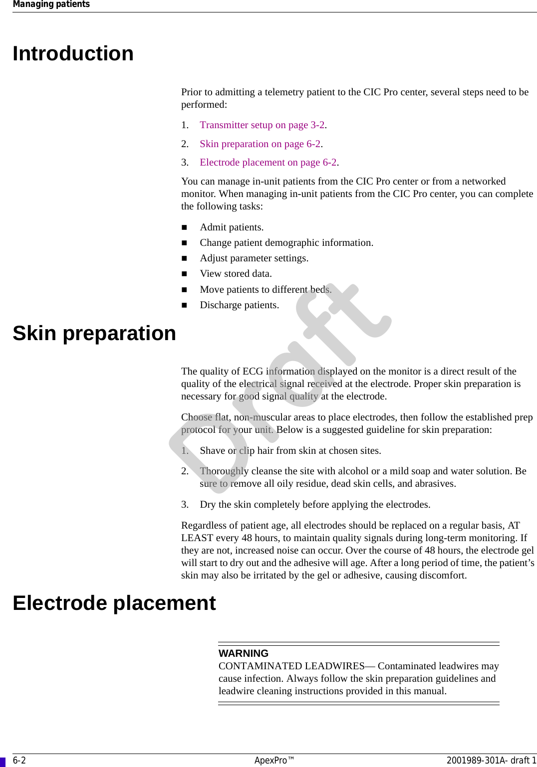 6-2 ApexPro™ 2001989-301A- draft 1Managing patientsIntroductionPrior to admitting a telemetry patient to the CIC Pro center, several steps need to be performed:1. Transmitter setup on page 3-2.2. Skin preparation on page 6-2.3. Electrode placement on page 6-2.You can manage in-unit patients from the CIC Pro center or from a networked monitor. When managing in-unit patients from the CIC Pro center, you can complete the following tasks:Admit patients.Change patient demographic information.Adjust parameter settings.View stored data.Move patients to different beds. Discharge patients.Skin preparationThe quality of ECG information displayed on the monitor is a direct result of the quality of the electrical signal received at the electrode. Proper skin preparation is necessary for good signal quality at the electrode.Choose flat, non-muscular areas to place electrodes, then follow the established prep protocol for your unit. Below is a suggested guideline for skin preparation:1. Shave or clip hair from skin at chosen sites.2. Thoroughly cleanse the site with alcohol or a mild soap and water solution. Be sure to remove all oily residue, dead skin cells, and abrasives.3. Dry the skin completely before applying the electrodes.Regardless of patient age, all electrodes should be replaced on a regular basis, AT LEAST every 48 hours, to maintain quality signals during long-term monitoring. If they are not, increased noise can occur. Over the course of 48 hours, the electrode gel will start to dry out and the adhesive will age. After a long period of time, the patient’s skin may also be irritated by the gel or adhesive, causing discomfort.Electrode placementWARNINGCONTAMINATED LEADWIRES— Contaminated leadwires may cause infection. Always follow the skin preparation guidelines and leadwire cleaning instructions provided in this manual.Draft
