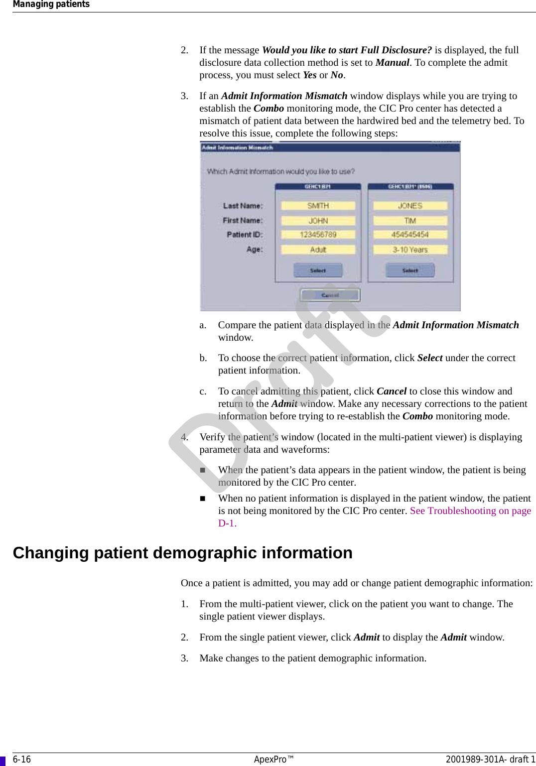 6-16 ApexPro™ 2001989-301A- draft 1Managing patients2. If the message Would you like to start Full Disclosure? is displayed, the full disclosure data collection method is set to Manual. To complete the admit process, you must select Yes or No.3. If an Admit Information Mismatch window displays while you are trying to establish the Combo monitoring mode, the CIC Pro center has detected a mismatch of patient data between the hardwired bed and the telemetry bed. To resolve this issue, complete the following steps:a. Compare the patient data displayed in the Admit Information Mismatch window.b. To choose the correct patient information, click Select under the correct patient information.c. To cancel admitting this patient, click Cancel to close this window and return to the Admit window. Make any necessary corrections to the patient information before trying to re-establish the Combo monitoring mode.4. Verify the patient’s window (located in the multi-patient viewer) is displaying parameter data and waveforms:When the patient’s data appears in the patient window, the patient is being monitored by the CIC Pro center.When no patient information is displayed in the patient window, the patient is not being monitored by the CIC Pro center. See Troubleshooting on page D-1.Changing patient demographic informationOnce a patient is admitted, you may add or change patient demographic information:1. From the multi-patient viewer, click on the patient you want to change. The single patient viewer displays.2. From the single patient viewer, click Admit to display the Admit window.3. Make changes to the patient demographic information.Draft