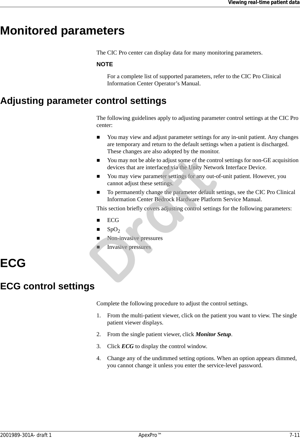 Viewing real-time patient data2001989-301A- draft 1 ApexPro™ 7-11Monitored parametersThe CIC Pro center can display data for many monitoring parameters. NOTEFor a complete list of supported parameters, refer to the CIC Pro Clinical Information Center Operator’s Manual.Adjusting parameter control settingsThe following guidelines apply to adjusting parameter control settings at the CIC Pro center:You may view and adjust parameter settings for any in-unit patient. Any changes are temporary and return to the default settings when a patient is discharged. These changes are also adopted by the monitor. You may not be able to adjust some of the control settings for non-GE acquisition devices that are interfaced via the Unity Network Interface Device.You may view parameter settings for any out-of-unit patient. However, you cannot adjust these settings.To permanently change the parameter default settings, see the CIC Pro Clinical Information Center Bedrock Hardware Platform Service Manual.This section briefly covers adjusting control settings for the following parameters:ECGSpO2Non-invasive pressuresInvasive pressuresECGECG control settingsComplete the following procedure to adjust the control settings.1. From the multi-patient viewer, click on the patient you want to view. The single patient viewer displays.2. From the single patient viewer, click Monitor Setup.3. Click ECG to display the control window.4. Change any of the undimmed setting options. When an option appears dimmed, you cannot change it unless you enter the service-level password.Draft