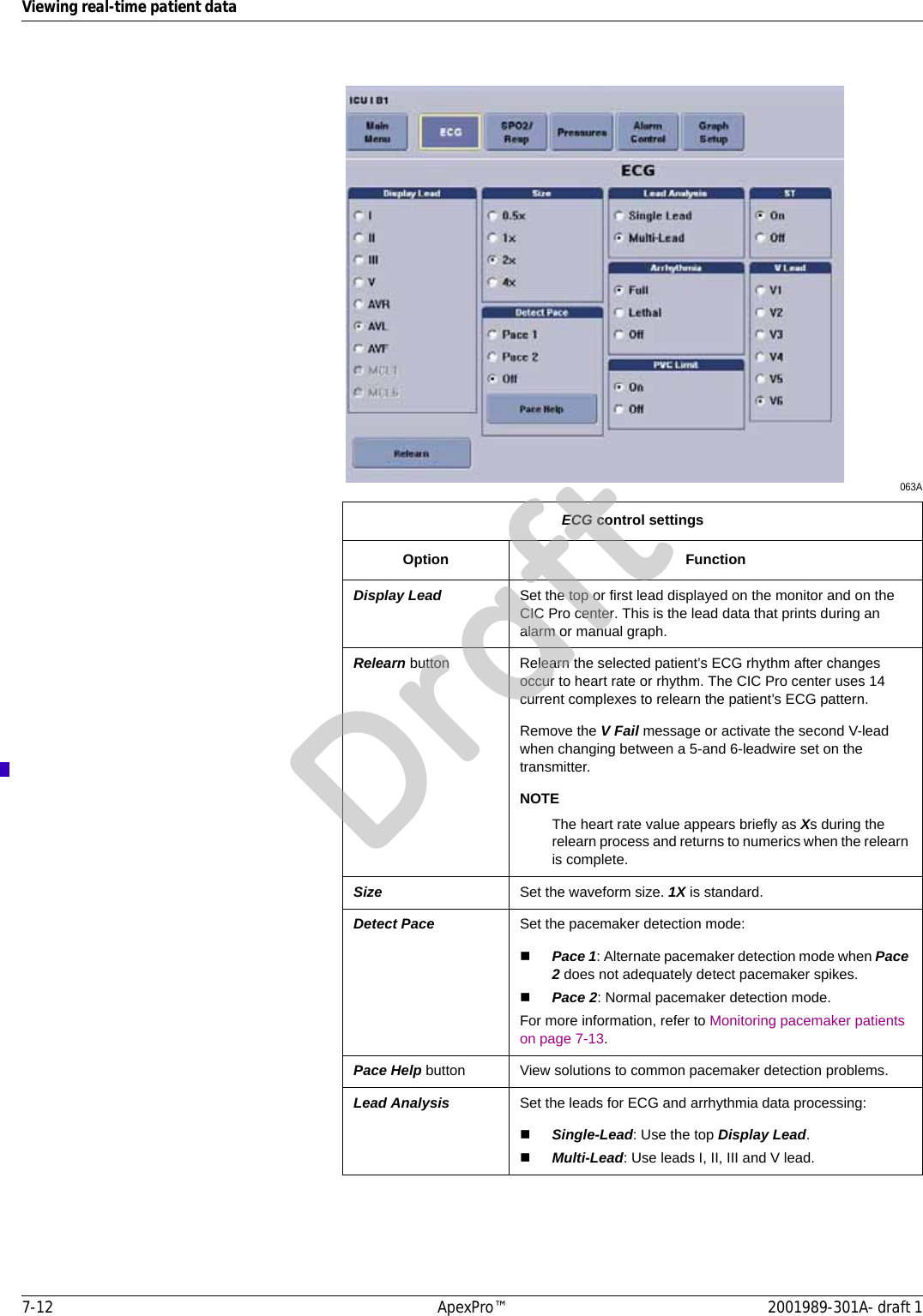7-12 ApexPro™ 2001989-301A- draft 1Viewing real-time patient data063AECG control settingsOption FunctionDisplay Lead Set the top or first lead displayed on the monitor and on the CIC Pro center. This is the lead data that prints during an alarm or manual graph.Relearn button Relearn the selected patient’s ECG rhythm after changes occur to heart rate or rhythm. The CIC Pro center uses 14 current complexes to relearn the patient’s ECG pattern.Remove the V Fail message or activate the second V-lead when changing between a 5-and 6-leadwire set on the transmitter.NOTEThe heart rate value appears briefly as Xs during the relearn process and returns to numerics when the relearn is complete.Size Set the waveform size. 1X is standard.Detect Pace Set the pacemaker detection mode:Pace 1: Alternate pacemaker detection mode when Pace 2 does not adequately detect pacemaker spikes.Pace 2: Normal pacemaker detection mode.For more information, refer to Monitoring pacemaker patients on page 7-13.Pace Help button View solutions to common pacemaker detection problems.Lead Analysis Set the leads for ECG and arrhythmia data processing:Single-Lead: Use the top Display Lead.Multi-Lead: Use leads I, II, III and V lead.Draft