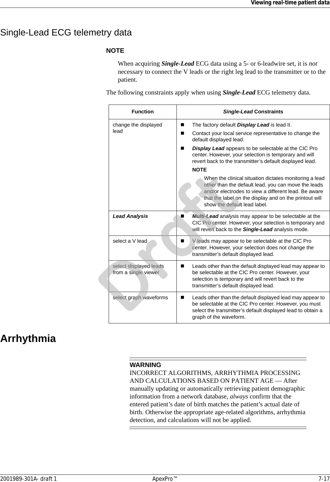 Viewing real-time patient data2001989-301A- draft 1 ApexPro™ 7-17Single-Lead ECG telemetry dataNOTEWhen acquiring Single-Lead ECG data using a 5- or 6-leadwire set, it is not necessary to connect the V leads or the right leg lead to the transmitter or to the patient.The following constraints apply when using Single-Lead ECG telemetry data.ArrhythmiaWARNINGINCORRECT ALGORITHMS, ARRHYTHMIA PROCESSING AND CALCULATIONS BASED ON PATIENT AGE — After manually updating or automatically retrieving patient demographic information from a network database, always confirm that the entered patient’s date of birth matches the patient’s actual date of birth. Otherwise the appropriate age-related algorithms, arrhythmia detection, and calculations will not be applied.Function Single-Lead Constraintschange the displayed leadThe factory default Display Lead is lead II. Contact your local service representative to change the default displayed lead.Display Lead appears to be selectable at the CIC Pro center. However, your selection is temporary and will revert back to the transmitter’s default displayed lead.NOTEWhen the clinical situation dictates monitoring a lead other than the default lead, you can move the leads and/or electrodes to view a different lead. Be aware that the label on the display and on the printout will show the default lead label.Lead Analysis Multi-Lead analysis may appear to be selectable at the CIC Pro center. However, your selection is temporary and will revert back to the Single-Lead analysis mode.select a V lead V leads may appear to be selectable at the CIC Pro center. However, your selection does not change the transmitter’s default displayed lead.select displayed leads from a single viewerLeads other than the default displayed lead may appear to be selectable at the CIC Pro center. However, your selection is temporary and will revert back to the transmitter’s default displayed lead.select graph waveforms Leads other than the default displayed lead may appear to be selectable at the CIC Pro center. However, you must select the transmitter’s default displayed lead to obtain a graph of the waveform.Draft