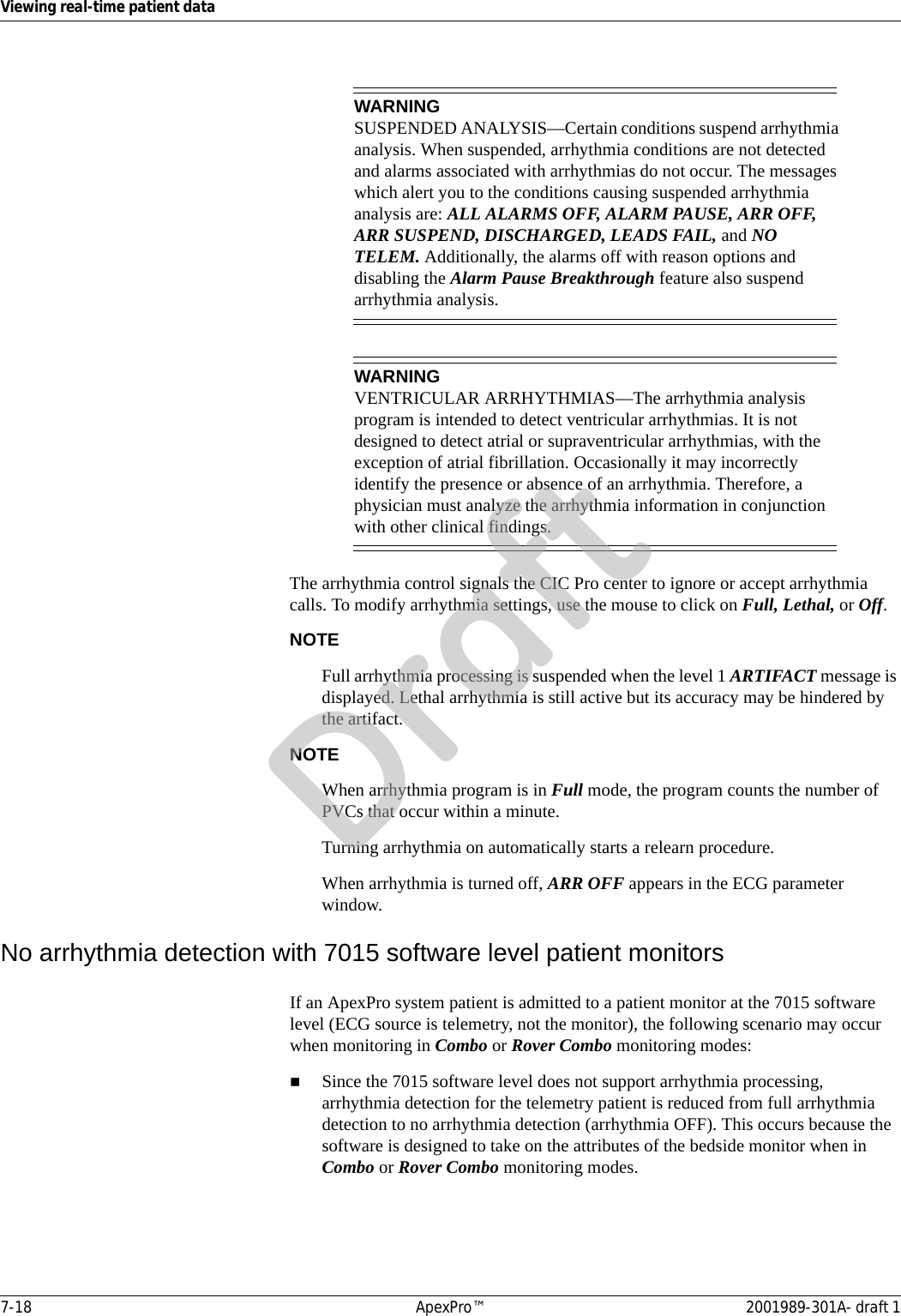 7-18 ApexPro™ 2001989-301A- draft 1Viewing real-time patient dataWARNINGSUSPENDED ANALYSIS—Certain conditions suspend arrhythmia analysis. When suspended, arrhythmia conditions are not detected and alarms associated with arrhythmias do not occur. The messages which alert you to the conditions causing suspended arrhythmia analysis are: ALL ALARMS OFF, ALARM PAUSE, ARR OFF, ARR SUSPEND, DISCHARGED, LEADS FAIL, and NO TELEM. Additionally, the alarms off with reason options and disabling the Alarm Pause Breakthrough feature also suspend arrhythmia analysis.WARNINGVENTRICULAR ARRHYTHMIAS—The arrhythmia analysis program is intended to detect ventricular arrhythmias. It is not designed to detect atrial or supraventricular arrhythmias, with the exception of atrial fibrillation. Occasionally it may incorrectly identify the presence or absence of an arrhythmia. Therefore, a physician must analyze the arrhythmia information in conjunction with other clinical findings.The arrhythmia control signals the CIC Pro center to ignore or accept arrhythmia calls. To modify arrhythmia settings, use the mouse to click on Full, Lethal, or Off.NOTEFull arrhythmia processing is suspended when the level 1 ARTIFACT message is displayed. Lethal arrhythmia is still active but its accuracy may be hindered by the artifact.NOTEWhen arrhythmia program is in Full mode, the program counts the number of PVCs that occur within a minute.Turning arrhythmia on automatically starts a relearn procedure.When arrhythmia is turned off, ARR OFF appears in the ECG parameter window.No arrhythmia detection with 7015 software level patient monitorsIf an ApexPro system patient is admitted to a patient monitor at the 7015 software level (ECG source is telemetry, not the monitor), the following scenario may occur when monitoring in Combo or Rover Combo monitoring modes:Since the 7015 software level does not support arrhythmia processing, arrhythmia detection for the telemetry patient is reduced from full arrhythmia detection to no arrhythmia detection (arrhythmia OFF). This occurs because the software is designed to take on the attributes of the bedside monitor when in Combo or Rover Combo monitoring modes.Draft