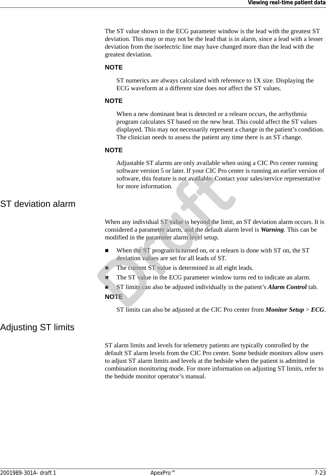 Viewing real-time patient data2001989-301A- draft 1 ApexPro™ 7-23The ST value shown in the ECG parameter window is the lead with the greatest ST deviation. This may or may not be the lead that is in alarm, since a lead with a lesser deviation from the isoelectric line may have changed more than the lead with the greatest deviation.NOTEST numerics are always calculated with reference to 1X size. Displaying the ECG waveform at a different size does not affect the ST values.NOTEWhen a new dominant beat is detected or a relearn occurs, the arrhythmia program calculates ST based on the new beat. This could affect the ST values displayed. This may not necessarily represent a change in the patient’s condition. The clinician needs to assess the patient any time there is an ST change.NOTEAdjustable ST alarms are only available when using a CIC Pro center running software version 5 or later. If your CIC Pro center is running an earlier version of software, this feature is not available. Contact your sales/service representative for more information. ST deviation alarmWhen any individual ST value is beyond the limit, an ST deviation alarm occurs. It is considered a parameter alarm, and the default alarm level is Warning. This can be modified in the parameter alarm level setup.When the ST program is turned on, or a relearn is done with ST on, the ST deviation values are set for all leads of ST.The current ST value is determined in all eight leads.The ST value in the ECG parameter window turns red to indicate an alarm.ST limits can also be adjusted individually in the patient’s Alarm Control tab.NOTEST limits can also be adjusted at the CIC Pro center from Monitor Setup &gt; ECG.Adjusting ST limits ST alarm limits and levels for telemetry patients are typically controlled by the default ST alarm levels from the CIC Pro center. Some bedside monitors allow users to adjust ST alarm limits and levels at the bedside when the patient is admitted in combination monitoring mode. For more information on adjusting ST limits, refer to the bedside monitor operator’s manual.Draft