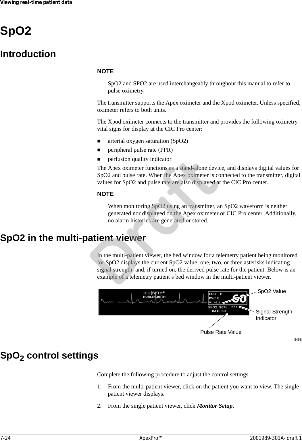 7-24 ApexPro™ 2001989-301A- draft 1Viewing real-time patient dataSpO2 IntroductionNOTESpO2 and SPO2 are used interchangeably throughout this manual to refer to pulse oximetry.The transmitter supports the Apex oximeter and the Xpod oximeter. Unless specified, oximeter refers to both units.The Xpod oximeter connects to the transmitter and provides the following oximetry vital signs for display at the CIC Pro center:arterial oxygen saturation (SpO2)peripheral pulse rate (PPR)perfusion quality indicatorThe Apex oximeter functions as a stand-alone device, and displays digital values for SpO2 and pulse rate. When the Apex oximeter is connected to the transmitter, digital values for SpO2 and pulse rate are also displayed at the CIC Pro center.NOTEWhen monitoring SpO2 using an transmitter, an SpO2 waveform is neither generated nor displayed on the Apex oximeter or CIC Pro center. Additionally, no alarm histories are generated or stored.SpO2 in the multi-patient viewerIn the multi-patient viewer, the bed window for a telemetry patient being monitored for SpO2 displays the current SpO2 value; one, two, or three asterisks indicating signal strength; and, if turned on, the derived pulse rate for the patient. Below is an example of a telemetry patient’s bed window in the multi-patient viewer.346BSpO2 control settingsComplete the following procedure to adjust the control settings.1. From the multi-patient viewer, click on the patient you want to view. The single patient viewer displays.2. From the single patient viewer, click Monitor Setup.Signal Strength IndicatorSpO2 ValuePulse Rate ValueDraft