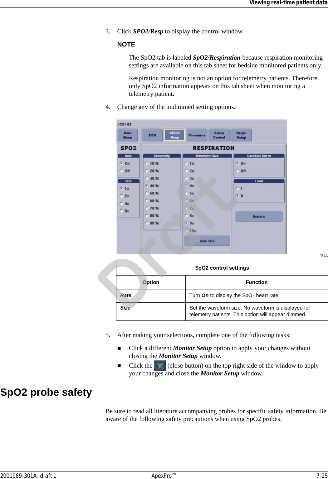 Viewing real-time patient data2001989-301A- draft 1 ApexPro™ 7-253. Click SPO2/Resp to display the control window.NOTEThe SpO2 tab is labeled SpO2/Respiration because respiration monitoring settings are available on this tab sheet for bedside monitored patients only.Respiration monitoring is not an option for telemetry patients. Therefore only SpO2 information appears on this tab sheet when monitoring a telemetry patient.4. Change any of the undimmed setting options. 064A5. After making your selections, complete one of the following tasks:Click a different Monitor Setup option to apply your changes without closing the Monitor Setup window.Click the   (close button) on the top right side of the window to apply your changes and close the Monitor Setup window.SpO2 probe safetyBe sure to read all literature accompanying probes for specific safety information. Be aware of the following safety precautions when using SpO2 probes.SpO2 control settingsOption FunctionRate Turn On to display the SpO2 heart rate.Size Set the waveform size. No waveform is displayed for telemetry patients. This option will appear dimmed.Draft
