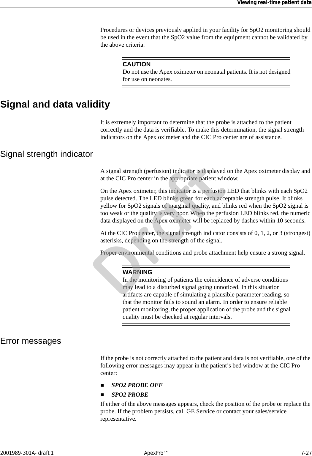 Viewing real-time patient data2001989-301A- draft 1 ApexPro™ 7-27Procedures or devices previously applied in your facility for SpO2 monitoring should be used in the event that the SpO2 value from the equipment cannot be validated by the above criteria.CAUTIONDo not use the Apex oximeter on neonatal patients. It is not designed for use on neonates.Signal and data validityIt is extremely important to determine that the probe is attached to the patient correctly and the data is verifiable. To make this determination, the signal strength indicators on the Apex oximeter and the CIC Pro center are of assistance.Signal strength indicatorA signal strength (perfusion) indicator is displayed on the Apex oximeter display and at the CIC Pro center in the appropriate patient window. On the Apex oximeter, this indicator is a perfusion LED that blinks with each SpO2 pulse detected. The LED blinks green for each acceptable strength pulse. It blinks yellow for SpO2 signals of marginal quality, and blinks red when the SpO2 signal is too weak or the quality is very poor. When the perfusion LED blinks red, the numeric data displayed on the Apex oximeter will be replaced by dashes within 10 seconds.At the CIC Pro center, the signal strength indicator consists of 0, 1, 2, or 3 (strongest) asterisks, depending on the strength of the signal. Proper environmental conditions and probe attachment help ensure a strong signal.WARNINGIn the monitoring of patients the coincidence of adverse conditions may lead to a disturbed signal going unnoticed. In this situation artifacts are capable of simulating a plausible parameter reading, so that the monitor fails to sound an alarm. In order to ensure reliable patient monitoring, the proper application of the probe and the signal quality must be checked at regular intervals.Error messagesIf the probe is not correctly attached to the patient and data is not verifiable, one of the following error messages may appear in the patient’s bed window at the CIC Pro center:SPO2 PROBE OFFSPO2 PROBEIf either of the above messages appears, check the position of the probe or replace the probe. If the problem persists, call GE Service or contact your sales/service representative.Draft