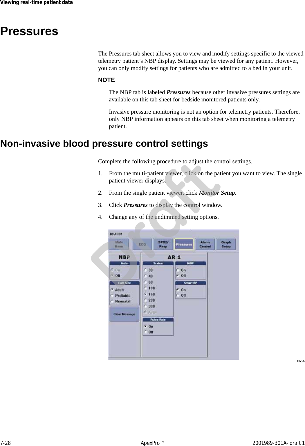 7-28 ApexPro™ 2001989-301A- draft 1Viewing real-time patient dataPressuresThe Pressures tab sheet allows you to view and modify settings specific to the viewed telemetry patient’s NBP display. Settings may be viewed for any patient. However, you can only modify settings for patients who are admitted to a bed in your unit.NOTEThe NBP tab is labeled Pressures because other invasive pressures settings are available on this tab sheet for bedside monitored patients only.Invasive pressure monitoring is not an option for telemetry patients. Therefore, only NBP information appears on this tab sheet when monitoring a telemetry patient.Non-invasive blood pressure control settingsComplete the following procedure to adjust the control settings.1. From the multi-patient viewer, click on the patient you want to view. The single patient viewer displays.2. From the single patient viewer, click Monitor Setup.3. Click Pressures to display the control window.4. Change any of the undimmed setting options.065ADraft