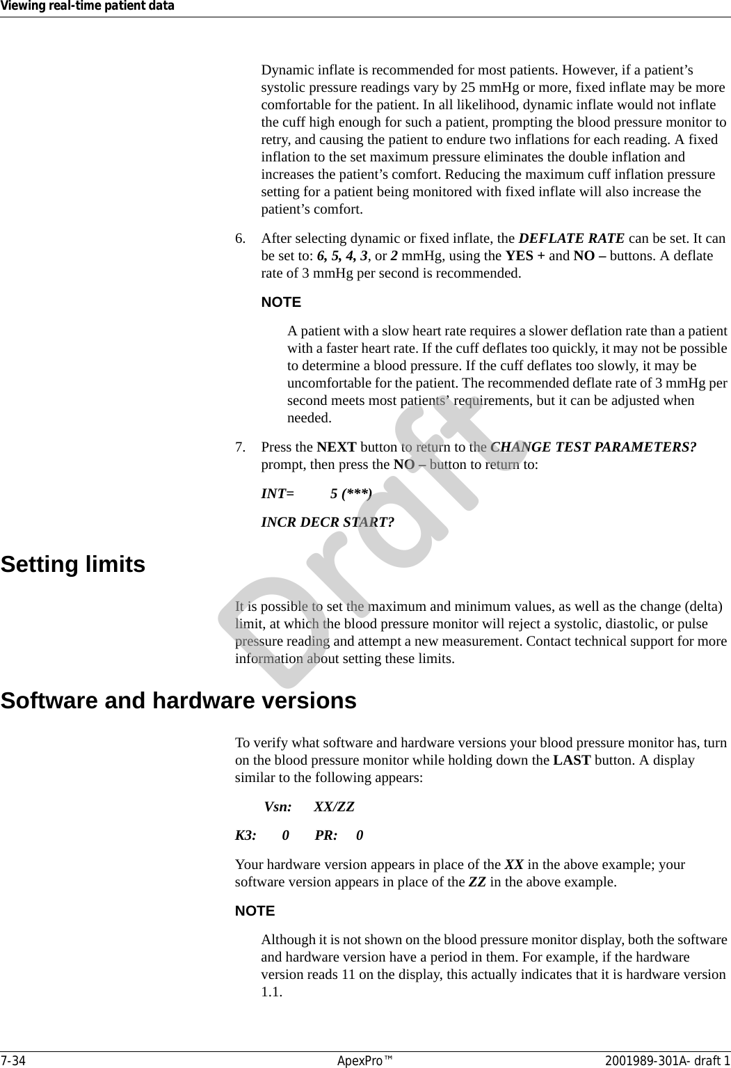 7-34 ApexPro™ 2001989-301A- draft 1Viewing real-time patient dataDynamic inflate is recommended for most patients. However, if a patient’s systolic pressure readings vary by 25 mmHg or more, fixed inflate may be more comfortable for the patient. In all likelihood, dynamic inflate would not inflate the cuff high enough for such a patient, prompting the blood pressure monitor to retry, and causing the patient to endure two inflations for each reading. A fixed inflation to the set maximum pressure eliminates the double inflation and increases the patient’s comfort. Reducing the maximum cuff inflation pressure setting for a patient being monitored with fixed inflate will also increase the patient’s comfort.6. After selecting dynamic or fixed inflate, the DEFLATE RATE can be set. It can be set to: 6, 5, 4, 3, or 2 mmHg, using the YES + and NO – buttons. A deflate rate of 3 mmHg per second is recommended.NOTEA patient with a slow heart rate requires a slower deflation rate than a patient with a faster heart rate. If the cuff deflates too quickly, it may not be possible to determine a blood pressure. If the cuff deflates too slowly, it may be uncomfortable for the patient. The recommended deflate rate of 3 mmHg per second meets most patients’ requirements, but it can be adjusted when needed.7. Press the NEXT button to return to the CHANGE TEST PARAMETERS? prompt, then press the NO – button to return to:INT= 5 (***)INCR DECR START?Setting limitsIt is possible to set the maximum and minimum values, as well as the change (delta) limit, at which the blood pressure monitor will reject a systolic, diastolic, or pulse pressure reading and attempt a new measurement. Contact technical support for more information about setting these limits.Software and hardware versionsTo verify what software and hardware versions your blood pressure monitor has, turn on the blood pressure monitor while holding down the LAST button. A display similar to the following appears:Vsn: XX/ZZK3: 0 PR: 0Your hardware version appears in place of the XX in the above example; your software version appears in place of the ZZ in the above example.NOTEAlthough it is not shown on the blood pressure monitor display, both the software and hardware version have a period in them. For example, if the hardware version reads 11 on the display, this actually indicates that it is hardware version 1.1.Draft