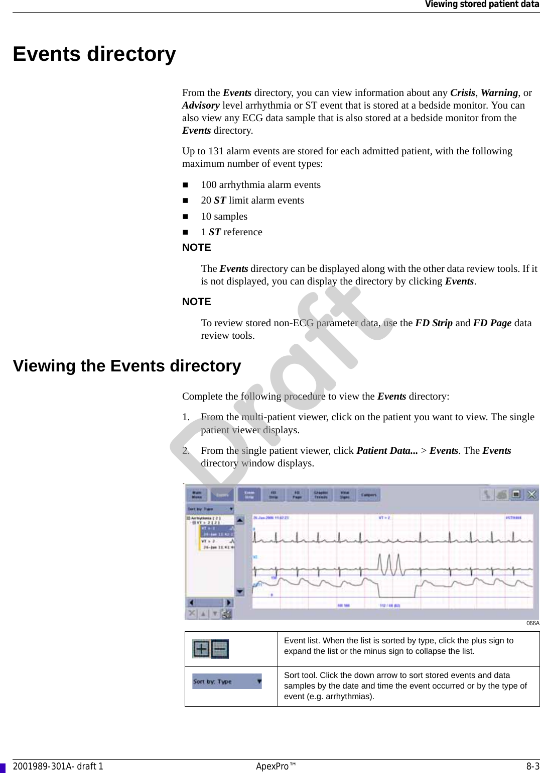 Viewing stored patient data2001989-301A- draft 1 ApexPro™ 8-3Events directoryFrom the Events directory, you can view information about any Crisis, Warning, or Advisory level arrhythmia or ST event that is stored at a bedside monitor. You can also view any ECG data sample that is also stored at a bedside monitor from the Events directory.Up to 131 alarm events are stored for each admitted patient, with the following maximum number of event types:100 arrhythmia alarm events20 ST limit alarm events10 samples1 ST referenceNOTEThe Events directory can be displayed along with the other data review tools. If it is not displayed, you can display the directory by clicking Events.NOTETo review stored non-ECG parameter data, use the FD Strip and FD Page data review tools.Viewing the Events directoryComplete the following procedure to view the Events directory:1. From the multi-patient viewer, click on the patient you want to view. The single patient viewer displays.2. From the single patient viewer, click Patient Data... &gt; Events. The Events directory window displays.066AEvent list. When the list is sorted by type, click the plus sign to expand the list or the minus sign to collapse the list.Sort tool. Click the down arrow to sort stored events and data samples by the date and time the event occurred or by the type of event (e.g. arrhythmias).Draft