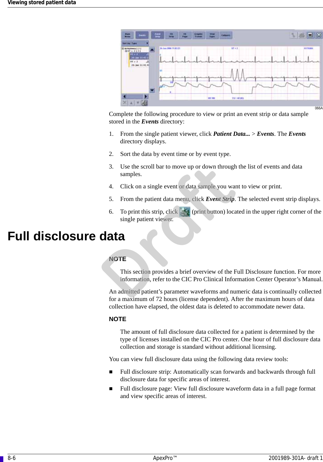 8-6 ApexPro™ 2001989-301A- draft 1Viewing stored patient data066AComplete the following procedure to view or print an event strip or data sample stored in the Events directory:1. From the single patient viewer, click Patient Data... &gt; Events. The Events directory displays.2. Sort the data by event time or by event type.3. Use the scroll bar to move up or down through the list of events and data samples.4. Click on a single event or data sample you want to view or print.5. From the patient data menu, click Event Strip. The selected event strip displays.6. To print this strip, click   (print button) located in the upper right corner of the single patient viewer.Full disclosure dataNOTEThis section provides a brief overview of the Full Disclosure function. For more information, refer to the CIC Pro Clinical Information Center Operator’s Manual.An admitted patient’s parameter waveforms and numeric data is continually collected for a maximum of 72 hours (license dependent). After the maximum hours of data collection have elapsed, the oldest data is deleted to accommodate newer data.NOTEThe amount of full disclosure data collected for a patient is determined by the type of licenses installed on the CIC Pro center. One hour of full disclosure data collection and storage is standard without additional licensing.You can view full disclosure data using the following data review tools:Full disclosure strip: Automatically scan forwards and backwards through full disclosure data for specific areas of interest.Full disclosure page: View full disclosure waveform data in a full page format and view specific areas of interest.Draft