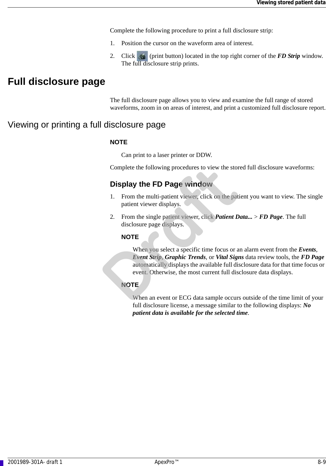 Viewing stored patient data2001989-301A- draft 1 ApexPro™ 8-9Complete the following procedure to print a full disclosure strip:1. Position the cursor on the waveform area of interest.2. Click   (print button) located in the top right corner of the FD Strip window. The full disclosure strip prints.Full disclosure pageThe full disclosure page allows you to view and examine the full range of stored waveforms, zoom in on areas of interest, and print a customized full disclosure report.Viewing or printing a full disclosure pageNOTECan print to a laser printer or DDW.Complete the following procedures to view the stored full disclosure waveforms:Display the FD Page window1. From the multi-patient viewer, click on the patient you want to view. The single patient viewer displays.2. From the single patient viewer, click Patient Data... &gt; FD Page. The full disclosure page displays.NOTEWhen you select a specific time focus or an alarm event from the Events, Event Strip, Graphic Trends, or Vital Signs data review tools, the FD Page automatically displays the available full disclosure data for that time focus or event. Otherwise, the most current full disclosure data displays. NOTEWhen an event or ECG data sample occurs outside of the time limit of your full disclosure license, a message similar to the following displays: No patient data is available for the selected time.Draft