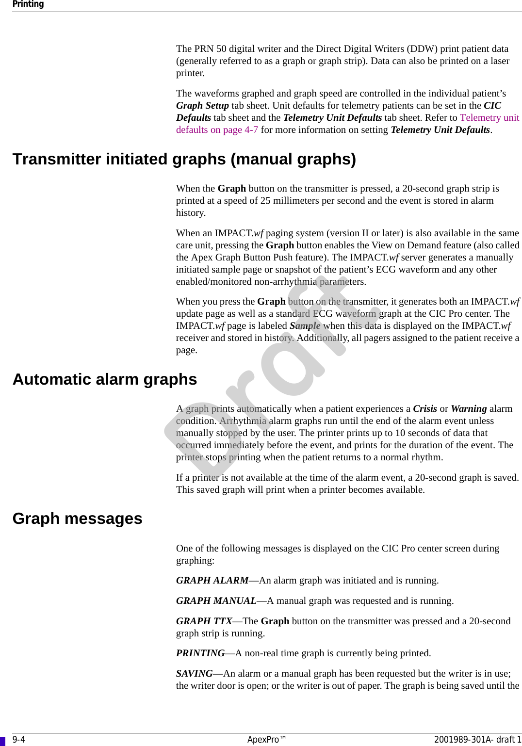 9-4 ApexPro™ 2001989-301A- draft 1PrintingThe PRN 50 digital writer and the Direct Digital Writers (DDW) print patient data (generally referred to as a graph or graph strip). Data can also be printed on a laser printer. The waveforms graphed and graph speed are controlled in the individual patient’s Graph Setup tab sheet. Unit defaults for telemetry patients can be set in the CIC Defaults tab sheet and the Telemetry Unit Defaults tab sheet. Refer to Telemetry unit defaults on page 4-7 for more information on setting Telemetry Unit Defaults.Transmitter initiated graphs (manual graphs) When the Graph button on the transmitter is pressed, a 20-second graph strip is printed at a speed of 25 millimeters per second and the event is stored in alarm history.When an IMPACT.wf paging system (version II or later) is also available in the same care unit, pressing the Graph button enables the View on Demand feature (also called the Apex Graph Button Push feature). The IMPACT.wf server generates a manually initiated sample page or snapshot of the patient’s ECG waveform and any other enabled/monitored non-arrhythmia parameters. When you press the Graph button on the transmitter, it generates both an IMPACT.wf update page as well as a standard ECG waveform graph at the CIC Pro center. The IMPACT.wf page is labeled Sample when this data is displayed on the IMPACT.wf receiver and stored in history. Additionally, all pagers assigned to the patient receive a page.Automatic alarm graphsA graph prints automatically when a patient experiences a Crisis or Warning alarm condition. Arrhythmia alarm graphs run until the end of the alarm event unless manually stopped by the user. The printer prints up to 10 seconds of data that occurred immediately before the event, and prints for the duration of the event. The printer stops printing when the patient returns to a normal rhythm. If a printer is not available at the time of the alarm event, a 20-second graph is saved. This saved graph will print when a printer becomes available.Graph messagesOne of the following messages is displayed on the CIC Pro center screen during graphing:GRAPH ALARM—An alarm graph was initiated and is running.GRAPH MANUAL—A manual graph was requested and is running.GRAPH TTX—The Graph button on the transmitter was pressed and a 20-second graph strip is running.PRINTING—A non-real time graph is currently being printed.SAVING—An alarm or a manual graph has been requested but the writer is in use; the writer door is open; or the writer is out of paper. The graph is being saved until the Draft