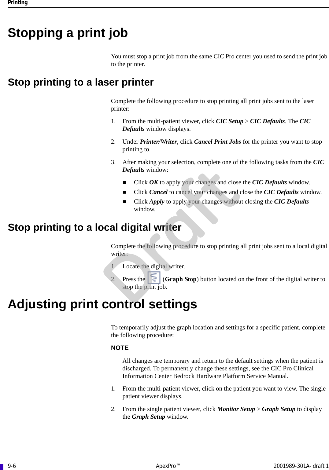 9-6 ApexPro™ 2001989-301A- draft 1PrintingStopping a print jobYou must stop a print job from the same CIC Pro center you used to send the print job to the printer.Stop printing to a laser printerComplete the following procedure to stop printing all print jobs sent to the laser printer:1. From the multi-patient viewer, click CIC Setup &gt; CIC Defaults. The CIC Defaults window displays.2. Under Printer/Writer, click Cancel Print Jobs for the printer you want to stop printing to.3. After making your selection, complete one of the following tasks from the CIC Defaults window:Click OK to apply your changes and close the CIC Defaults window.Click Cancel to cancel your changes and close the CIC Defaults window.Click Apply to apply your changes without closing the CIC Defaults window.Stop printing to a local digital writerComplete the following procedure to stop printing all print jobs sent to a local digital writer:1. Locate the digital writer.2. Press the   (Graph Stop) button located on the front of the digital writer to stop the print job.Adjusting print control settingsTo temporarily adjust the graph location and settings for a specific patient, complete the following procedure:NOTEAll changes are temporary and return to the default settings when the patient is discharged. To permanently change these settings, see the CIC Pro Clinical Information Center Bedrock Hardware Platform Service Manual.1. From the multi-patient viewer, click on the patient you want to view. The single patient viewer displays.2. From the single patient viewer, click Monitor Setup &gt; Graph Setup to display the Graph Setup window.Draft