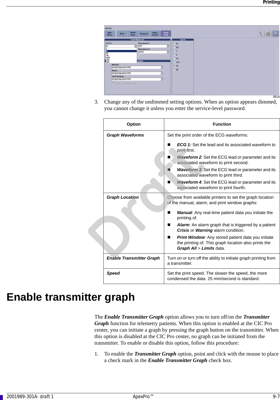 Printing2001989-301A- draft 1 ApexPro™ 9-7081A3. Change any of the undimmed setting options. When an option appears dimmed, you cannot change it unless you enter the service-level password.Enable transmitter graphThe Enable Transmitter Graph option allows you to turn off/on the Transmitter Graph function for telemetry patients. When this option is enabled at the CIC Pro center, you can initiate a graph by pressing the graph button on the transmitter. When this option is disabled at the CIC Pro center, no graph can be initiated from the transmitter. To enable or disable this option, follow this procedure:1. To enable the Transmitter Graph option, point and click with the mouse to place a check mark in the Enable Transmitter Graph check box.Option FunctionGraph Waveforms Set the print order of the ECG waveforms:ECG 1: Set the lead and its associated waveform to print first.Waveform 2: Set the ECG lead or parameter and its associated waveform to print second.Waveform 3: Set the ECG lead or parameter and its associated waveform to print third.Waveform 4: Set the ECG lead or parameter and its associated waveform to print fourth.Graph Location Choose from available printers to set the graph location of the manual, alarm, and print window graphs:Manual: Any real-time patient data you initiate the printing of.Alarm: An alarm graph that is triggered by a patient Crisis or Warning alarm condition.Print Window: Any stored patient data you initiate the printing of. This graph location also prints the Graph All &gt; Limits data.Enable Transmitter Graph Turn on or turn off the ability to initiate graph printing from a transmitter.Speed Set the print speed. The slower the speed, the more condensed the data. 25 mm/second is standard.Draft