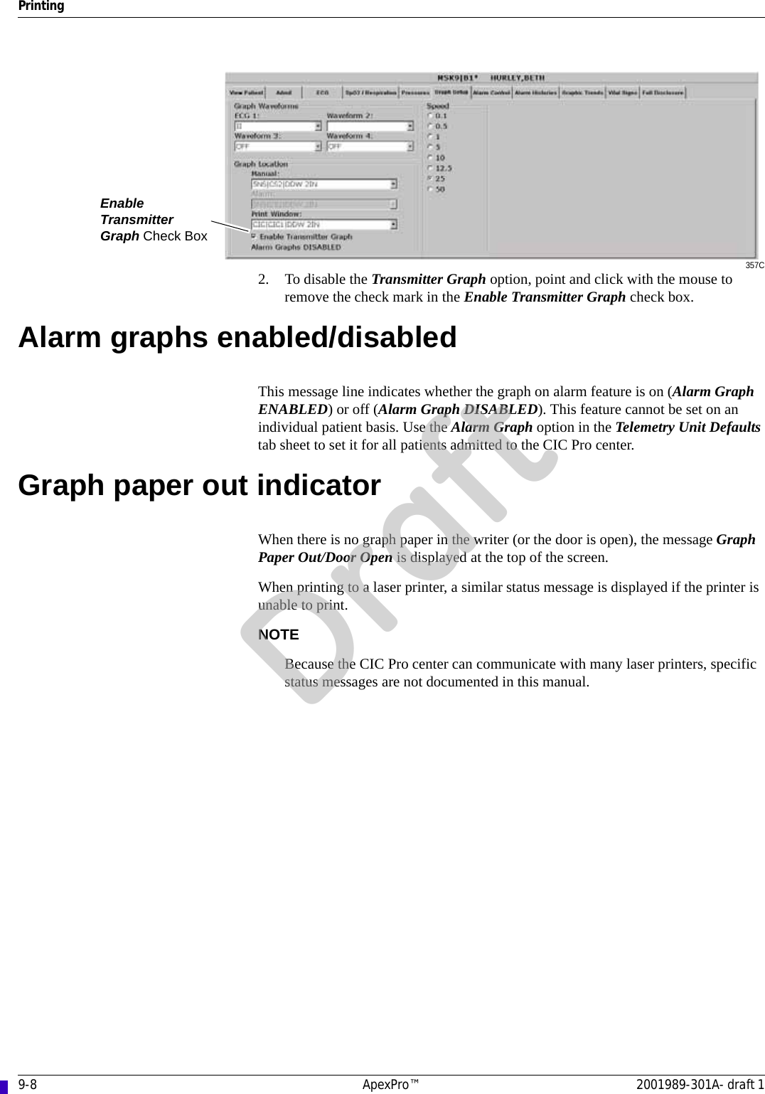 9-8 ApexPro™ 2001989-301A- draft 1Printing357C2. To disable the Transmitter Graph option, point and click with the mouse to remove the check mark in the Enable Transmitter Graph check box.Alarm graphs enabled/disabledThis message line indicates whether the graph on alarm feature is on (Alarm Graph ENABLED) or off (Alarm Graph DISABLED). This feature cannot be set on an individual patient basis. Use the Alarm Graph option in the Telemetry Unit Defaults tab sheet to set it for all patients admitted to the CIC Pro center.Graph paper out indicatorWhen there is no graph paper in the writer (or the door is open), the message Graph Paper Out/Door Open is displayed at the top of the screen.When printing to a laser printer, a similar status message is displayed if the printer is unable to print.NOTEBecause the CIC Pro center can communicate with many laser printers, specific status messages are not documented in this manual.Enable Transmitter Graph Check BoxDraft
