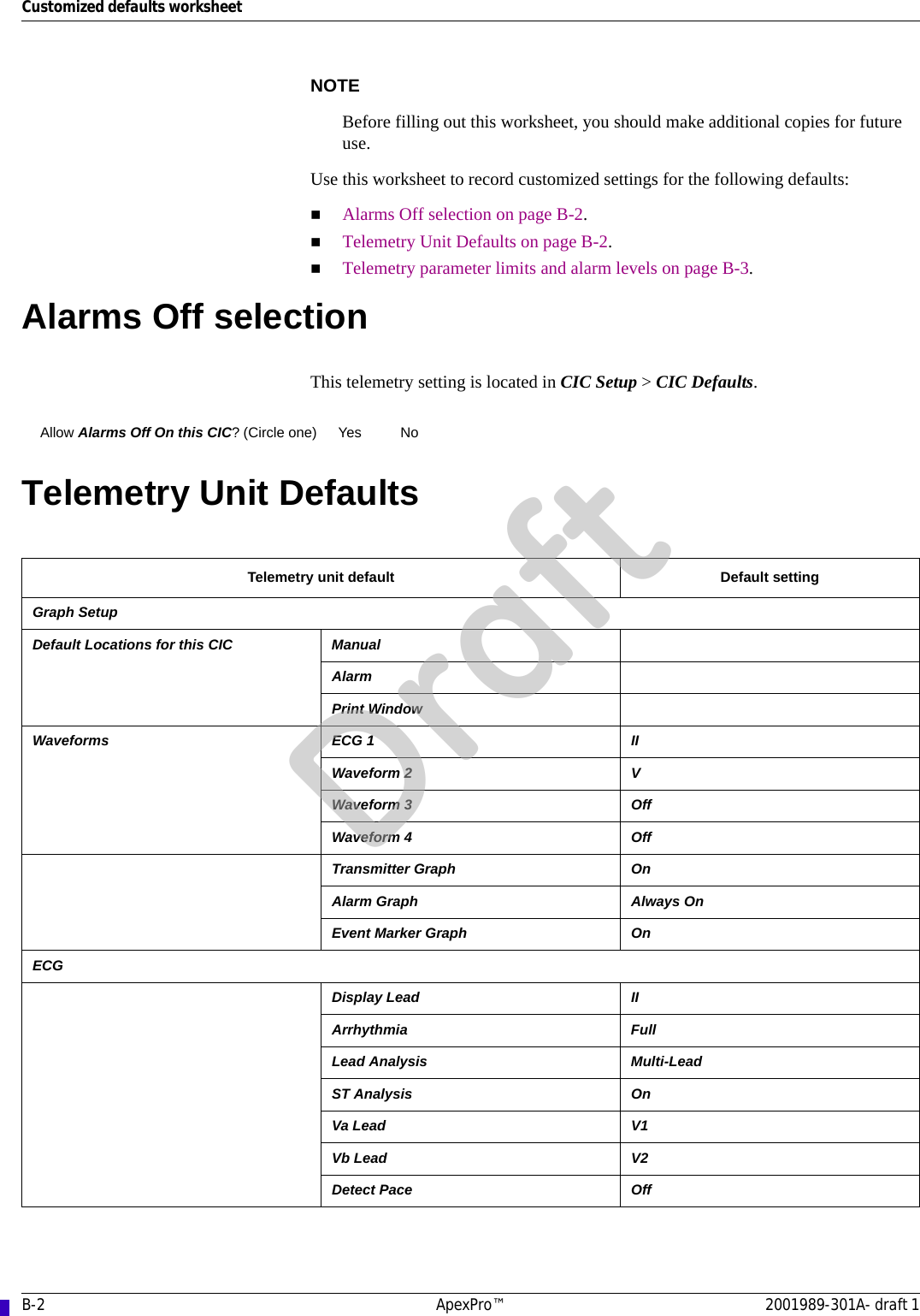 B-2 ApexPro™ 2001989-301A- draft 1Customized defaults worksheetNOTEBefore filling out this worksheet, you should make additional copies for future use.Use this worksheet to record customized settings for the following defaults:Alarms Off selection on page B-2.Telemetry Unit Defaults on page B-2.Telemetry parameter limits and alarm levels on page B-3.Alarms Off selectionThis telemetry setting is located in CIC Setup &gt; CIC Defaults.Telemetry Unit DefaultsAllow Alarms Off On this CIC? (Circle one) Yes NoTelemetry unit default Default settingGraph SetupDefault Locations for this CIC ManualAlarmPrint WindowWaveforms ECG 1 IIWaveform 2 VWaveform 3 OffWaveform 4 OffTransmitter Graph OnAlarm Graph Always OnEvent Marker Graph OnECGDisplay Lead IIArrhythmia FullLead Analysis Multi-LeadST Analysis OnVa Lead V1Vb Lead V2Detect Pace OffDraft
