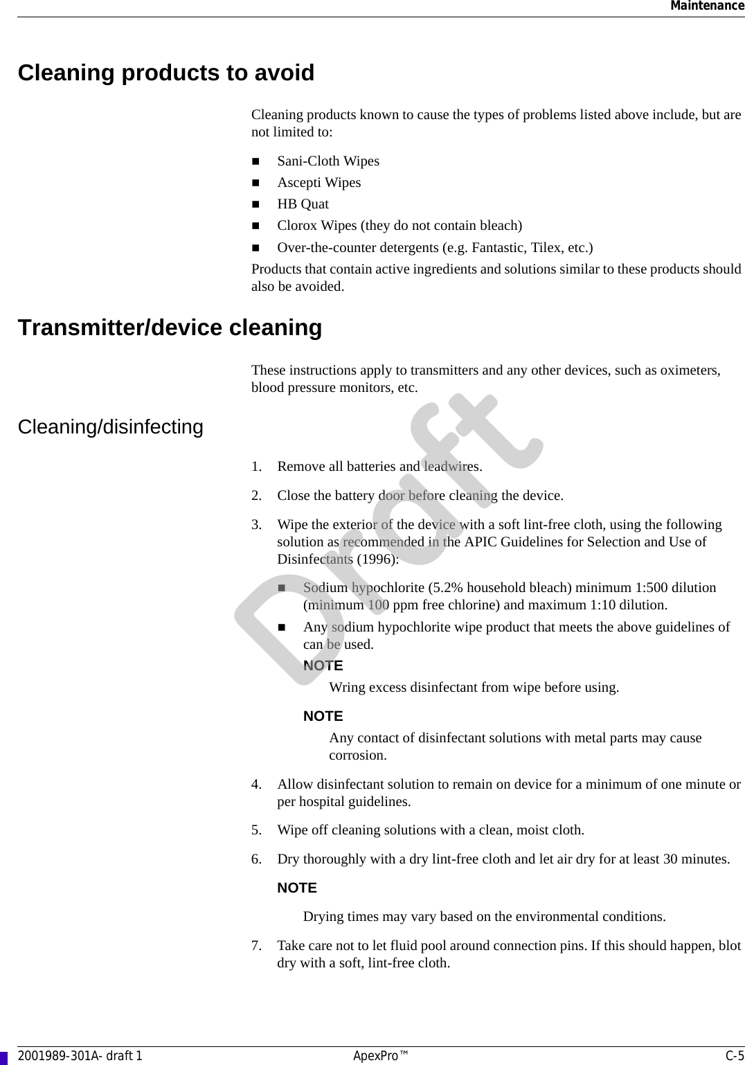 Maintenance2001989-301A- draft 1 ApexPro™ C-5Cleaning products to avoidCleaning products known to cause the types of problems listed above include, but are not limited to:Sani-Cloth Wipes Ascepti WipesHB QuatClorox Wipes (they do not contain bleach)Over-the-counter detergents (e.g. Fantastic, Tilex, etc.)Products that contain active ingredients and solutions similar to these products should also be avoided.Transmitter/device cleaningThese instructions apply to transmitters and any other devices, such as oximeters, blood pressure monitors, etc. Cleaning/disinfecting1. Remove all batteries and leadwires.2. Close the battery door before cleaning the device.3. Wipe the exterior of the device with a soft lint-free cloth, using the following solution as recommended in the APIC Guidelines for Selection and Use of Disinfectants (1996):Sodium hypochlorite (5.2% household bleach) minimum 1:500 dilution (minimum 100 ppm free chlorine) and maximum 1:10 dilution.Any sodium hypochlorite wipe product that meets the above guidelines of can be used.NOTEWring excess disinfectant from wipe before using.NOTEAny contact of disinfectant solutions with metal parts may cause corrosion.4. Allow disinfectant solution to remain on device for a minimum of one minute or per hospital guidelines.5. Wipe off cleaning solutions with a clean, moist cloth.6. Dry thoroughly with a dry lint-free cloth and let air dry for at least 30 minutes.NOTEDrying times may vary based on the environmental conditions.7. Take care not to let fluid pool around connection pins. If this should happen, blot dry with a soft, lint-free cloth.Draft