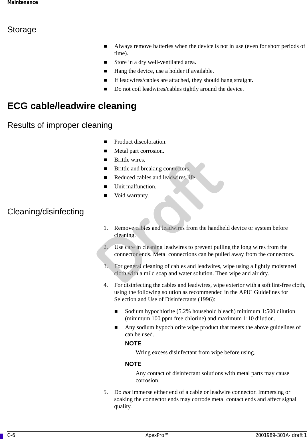 C-6 ApexPro™ 2001989-301A- draft 1MaintenanceStorageAlways remove batteries when the device is not in use (even for short periods of time).Store in a dry well-ventilated area.Hang the device, use a holder if available. If leadwires/cables are attached, they should hang straight.Do not coil leadwires/cables tightly around the device.ECG cable/leadwire cleaningResults of improper cleaningProduct discoloration.Metal part corrosion.Brittle wires. Brittle and breaking connectors.Reduced cables and leadwires life.Unit malfunction. Void warranty.Cleaning/disinfecting1. Remove cables and leadwires from the handheld device or system before cleaning.2. Use care in cleaning leadwires to prevent pulling the long wires from the connector ends. Metal connections can be pulled away from the connectors.3. For general cleaning of cables and leadwires, wipe using a lightly moistened cloth with a mild soap and water solution. Then wipe and air dry.4. For disinfecting the cables and leadwires, wipe exterior with a soft lint-free cloth, using the following solution as recommended in the APIC Guidelines for Selection and Use of Disinfectants (1996):Sodium hypochlorite (5.2% household bleach) minimum 1:500 dilution (minimum 100 ppm free chlorine) and maximum 1:10 dilution.Any sodium hypochlorite wipe product that meets the above guidelines of can be used.NOTEWring excess disinfectant from wipe before using.NOTEAny contact of disinfectant solutions with metal parts may cause corrosion.5. Do not immerse either end of a cable or leadwire connector. Immersing or soaking the connector ends may corrode metal contact ends and affect signal quality.Draft