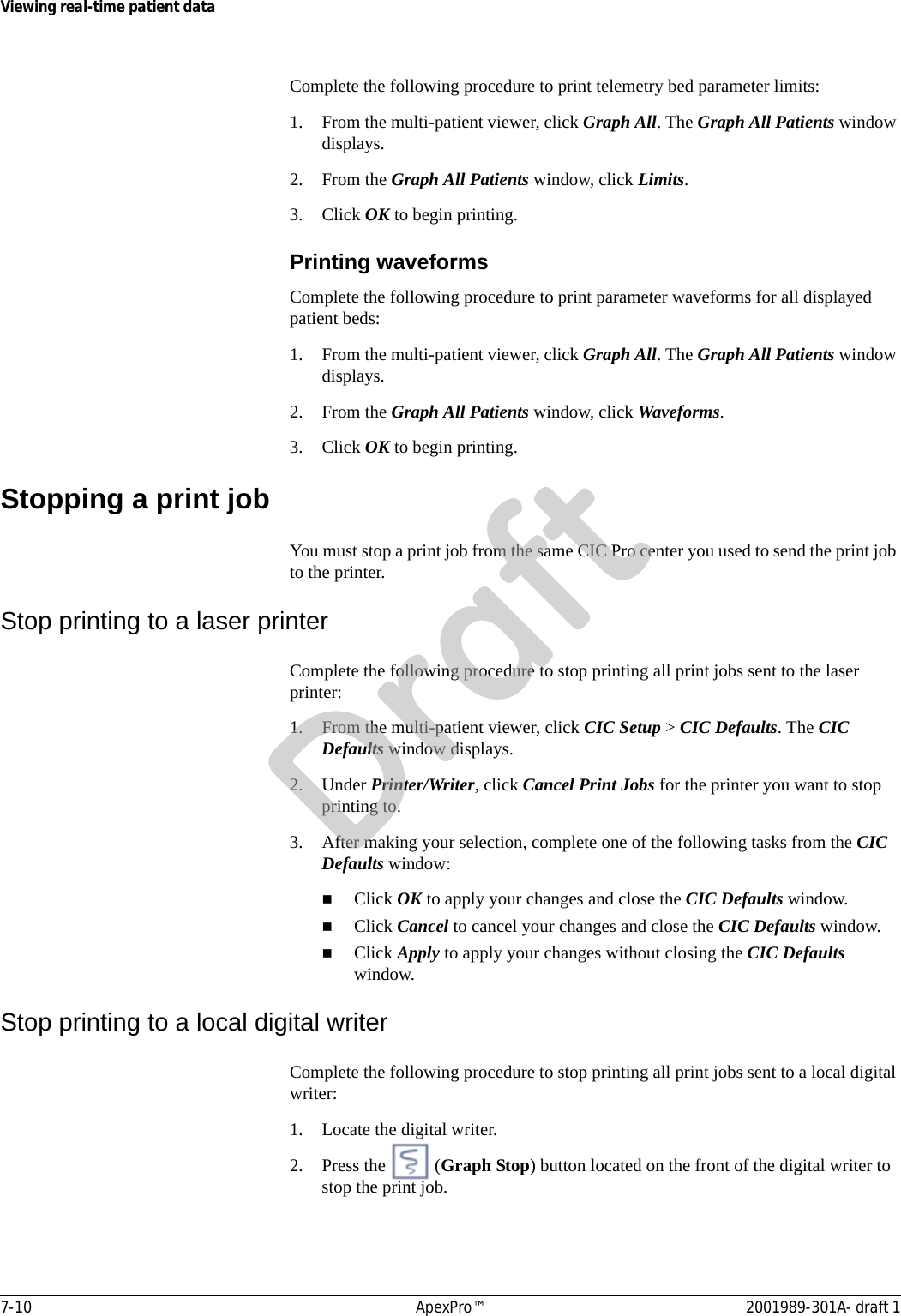 7-10 ApexPro™ 2001989-301A- draft 1Viewing real-time patient dataComplete the following procedure to print telemetry bed parameter limits:1. From the multi-patient viewer, click Graph All. The Graph All Patients window displays.2. From the Graph All Patients window, click Limits.3. Click OK to begin printing.Printing waveformsComplete the following procedure to print parameter waveforms for all displayed patient beds:1. From the multi-patient viewer, click Graph All. The Graph All Patients window displays.2. From the Graph All Patients window, click Waveforms.3. Click OK to begin printing.Stopping a print jobYou must stop a print job from the same CIC Pro center you used to send the print job to the printer.Stop printing to a laser printerComplete the following procedure to stop printing all print jobs sent to the laser printer:1. From the multi-patient viewer, click CIC Setup &gt; CIC Defaults. The CIC Defaults window displays.2. Under Printer/Writer, click Cancel Print Jobs for the printer you want to stop printing to.3. After making your selection, complete one of the following tasks from the CIC Defaults window:Click OK to apply your changes and close the CIC Defaults window.Click Cancel to cancel your changes and close the CIC Defaults window.Click Apply to apply your changes without closing the CIC Defaults window.Stop printing to a local digital writerComplete the following procedure to stop printing all print jobs sent to a local digital writer:1. Locate the digital writer.2. Press the   (Graph Stop) button located on the front of the digital writer to stop the print job.Draft