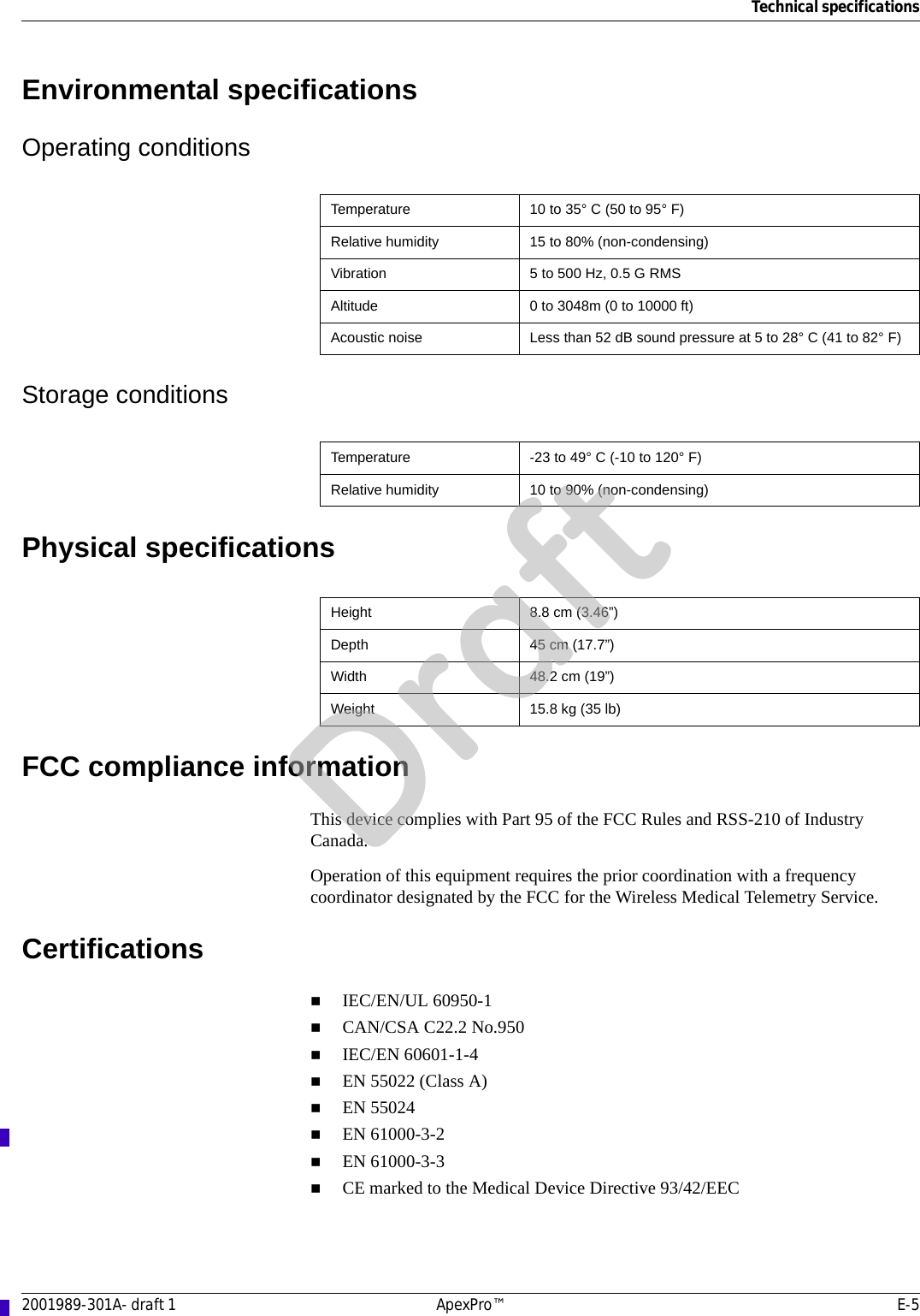 Technical specifications2001989-301A- draft 1 ApexPro™ E-5Environmental specificationsOperating conditionsStorage conditionsPhysical specificationsFCC compliance informationThis device complies with Part 95 of the FCC Rules and RSS-210 of Industry Canada. Operation of this equipment requires the prior coordination with a frequency coordinator designated by the FCC for the Wireless Medical Telemetry Service. CertificationsIEC/EN/UL 60950-1CAN/CSA C22.2 No.950IEC/EN 60601-1-4EN 55022 (Class A)EN 55024EN 61000-3-2EN 61000-3-3CE marked to the Medical Device Directive 93/42/EECTemperature 10 to 35° C (50 to 95° F)Relative humidity 15 to 80% (non-condensing)Vibration 5 to 500 Hz, 0.5 G RMSAltitude 0 to 3048m (0 to 10000 ft)Acoustic noise Less than 52 dB sound pressure at 5 to 28° C (41 to 82° F)Temperature -23 to 49° C (-10 to 120° F)Relative humidity 10 to 90% (non-condensing)Height 8.8 cm (3.46”)Depth 45 cm (17.7”)Width 48.2 cm (19”)Weight 15.8 kg (35 lb)Draft