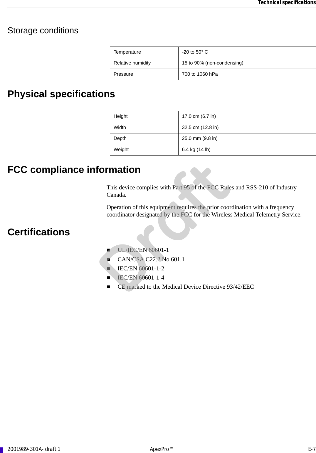 Technical specifications2001989-301A- draft 1 ApexPro™ E-7Storage conditionsPhysical specificationsFCC compliance informationThis device complies with Part 95 of the FCC Rules and RSS-210 of Industry Canada. Operation of this equipment requires the prior coordination with a frequency coordinator designated by the FCC for the Wireless Medical Telemetry Service. CertificationsUL/IEC/EN 60601-1CAN/CSA C22.2 No.601.1IEC/EN 60601-1-2IEC/EN 60601-1-4CE marked to the Medical Device Directive 93/42/EECTemperature -20 to 50° CRelative humidity 15 to 90% (non-condensing)Pressure 700 to 1060 hPaHeight 17.0 cm (6.7 in)Width 32.5 cm (12.8 in)Depth 25.0 mm (9.8 in)Weight 6.4 kg (14 lb)Draft
