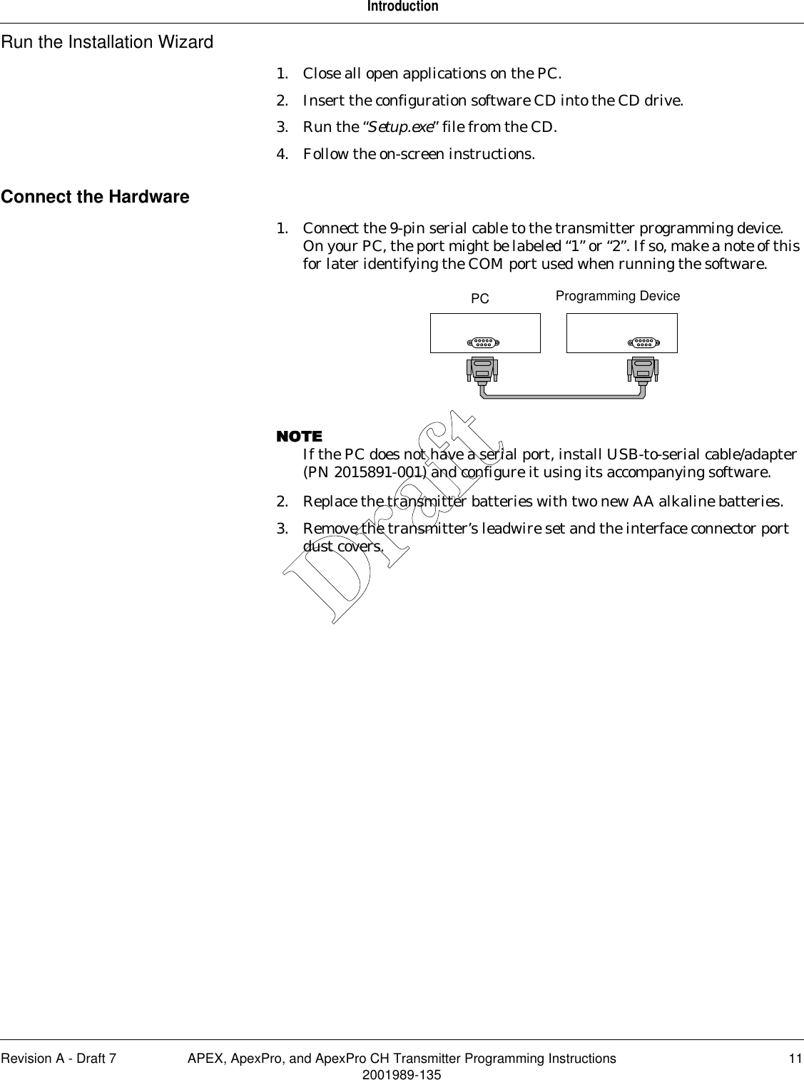 Revision A - Draft 7 APEX, ApexPro, and ApexPro CH Transmitter Programming Instructions 112001989-135IntroductionRun the Installation Wizard1. Close all open applications on the PC. 2. Insert the configuration software CD into the CD drive.3. Run the “Setup.exe” file from the CD.4. Follow the on-screen instructions.Connect the Hardware1. Connect the 9-pin serial cable to the transmitter programming device. On your PC, the port might be labeled “1” or “2”. If so, make a note of this for later identifying the COM port used when running the software. NOTENOTENOTENOTEIf the PC does not have a serial port, install USB-to-serial cable/adapter (PN 2015891-001) and configure it using its accompanying software.2. Replace the transmitter batteries with two new AA alkaline batteries.3. Remove the transmitter’s leadwire set and the interface connector port dust covers.PC Programming DeviceDraft