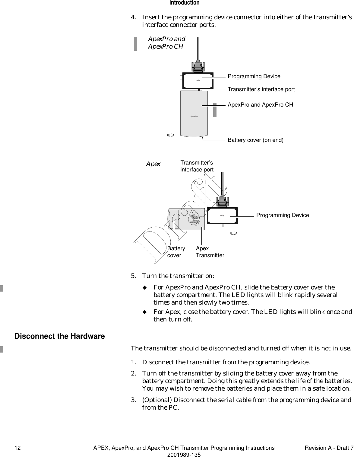 12 APEX, ApexPro, and ApexPro CH Transmitter Programming Instructions Revision A - Draft 72001989-135Introduction4. Insert the programming device connector into either of the transmitter’s interface connector ports.5. Turn the transmitter on:For ApexPro and ApexPro CH, slide the battery cover over the battery compartment. The LED lights will blink rapidly several times and then slowly two times.For Apex, close the battery cover. The LED lights will blink once and then turn off.Disconnect the HardwareThe transmitter should be disconnected and turned off when it is not in use.1. Disconnect the transmitter from the programming device.2. Turn off the transmitter by sliding the battery cover away from the battery compartment. Doing this greatly extends the life of the batteries. You may wish to remove the batteries and place them in a safe location.3. (Optional) Disconnect the serial cable from the programming device and from the PC.ApexProApexApexPro and ApexPro CH Programming Device010ATransmitter’s interface portBattery cover (on end)ApexPro and ApexPro CHApexApex TransmitterProgramming Device810ATransmitter’s interface portBattery coverApexDraft