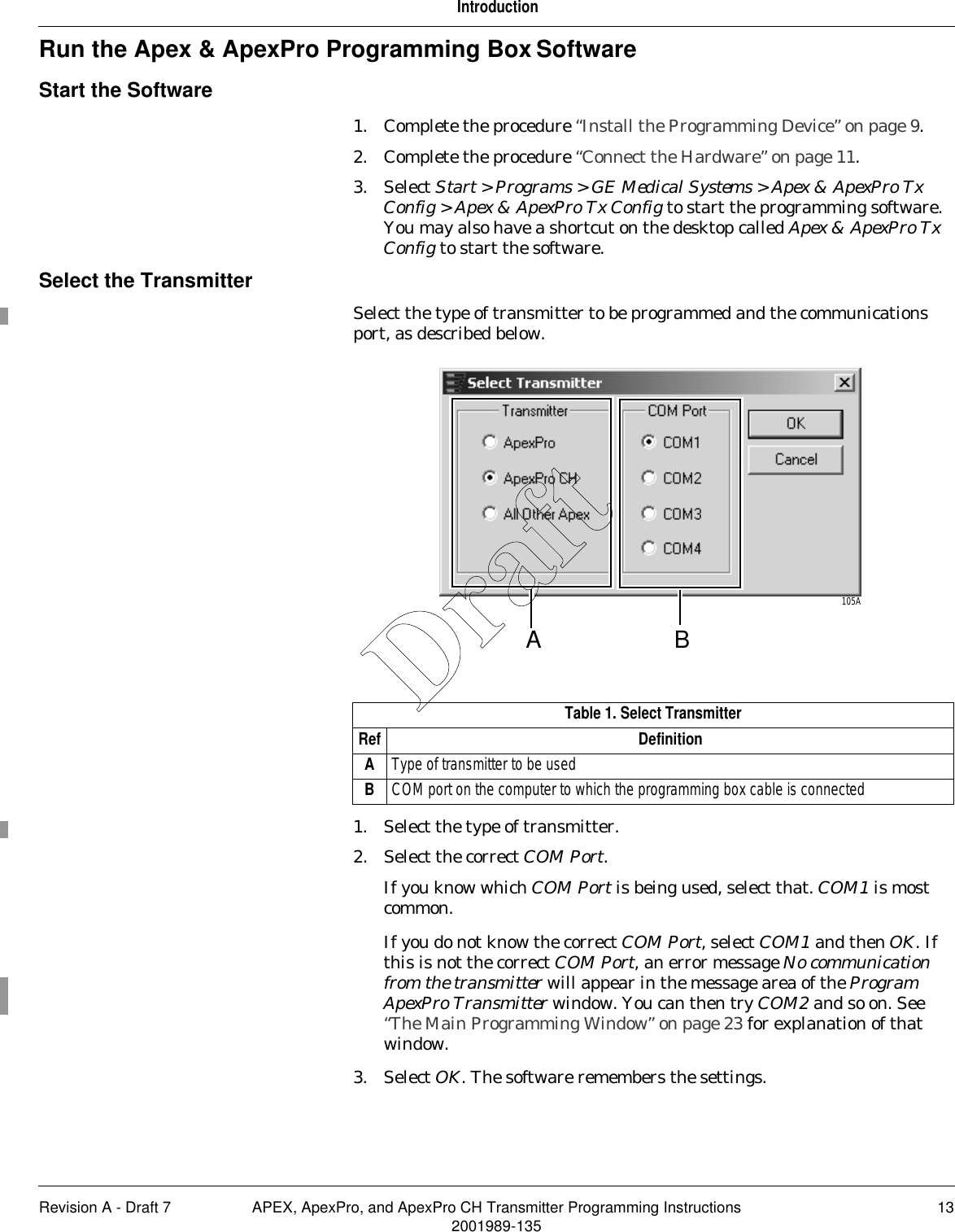 Revision A - Draft 7 APEX, ApexPro, and ApexPro CH Transmitter Programming Instructions 132001989-135IntroductionRun the Apex &amp; ApexPro Programming Box SoftwareStart the Software1. Complete the procedure “Install the Programming Device” on page 9.2. Complete the procedure “Connect the Hardware” on page 11.3. Select Start &gt; Programs &gt; GE Medical Systems &gt; Apex &amp; ApexPro Tx Config &gt; Apex &amp; ApexPro Tx Config to start the programming software. You may also have a shortcut on the desktop called Apex &amp; ApexPro Tx Config to start the software.Select the TransmitterSelect the type of transmitter to be programmed and the communications port, as described below.1. Select the type of transmitter.2. Select the correct COM Port.If you know which COM Port is being used, select that. COM1 is most common.If you do not know the correct COM Port, select COM1 and then OK. If this is not the correct COM Port, an error message No communication from the transmitter will appear in the message area of the Program ApexPro Transmitter window. You can then try COM2 and so on. See “The Main Programming Window” on page 23 for explanation of that window.3. Select OK. The software remembers the settings.Table 1. Select TransmitterRef DefinitionAType of transmitter to be usedBCOM port on the computer to which the programming box cable is connectedA105ABDraft