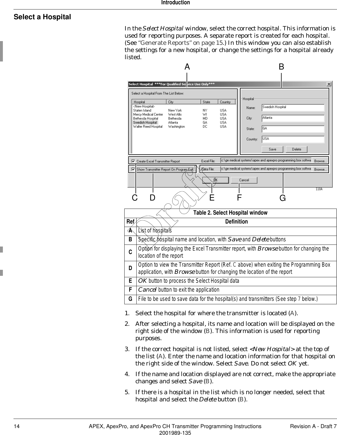 14 APEX, ApexPro, and ApexPro CH Transmitter Programming Instructions Revision A - Draft 72001989-135IntroductionSelect a HospitalIn the Select Hospital window, select the correct hospital. This information is used for reporting purposes. A separate report is created for each hospital. (See “Generate Reports” on page 15.) In this window you can also establish the settings for a new hospital, or change the settings for a hospital already listed. 1. Select the hospital for where the transmitter is located (A). 2. After selecting a hospital, its name and location will be displayed on the right side of the window (B). This information is used for reporting purposes.3. If the correct hospital is not listed, select &lt;New Hospital&gt; at the top of the list (A). Enter the name and location information for that hospital on the right side of the window. Select Save. Do not select OK yet.4. If the name and location displayed are not correct, make the appropriate changes and select Save (B).5. If there is a hospital in the list which is no longer needed, select that hospital and select the Delete button (B).Table 2. Select Hospital windowRef DefinitionAList of hospitalsBSpecific hospital name and location, with Save and Delete buttonsCOption for displaying the Excel Transmitter report, with Browse button for changing the location of the reportDOption to view the Transmitter Report (Ref. C above) when exiting the Programming Box application, with Browse button for changing the location of the reportEOK button to process the Select Hospital dataFCancel button to exit the applicationGFile to be used to save data for the hospital(s) and transmitters (See step 7 below.)A BFE110ADC GDraft