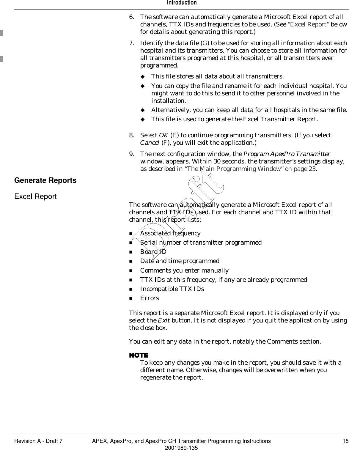 Revision A - Draft 7 APEX, ApexPro, and ApexPro CH Transmitter Programming Instructions 152001989-135Introduction6. The software can automatically generate a Microsoft Excel report of all channels, TTX IDs and frequencies to be used. (See “Excel Report” below for details about generating this report.)7. Identify the data file (G) to be used for storing all information about each hospital and its transmitters. You can choose to store all information for all transmitters programed at this hospital, or all transmitters ever programmed.This file stores all data about all transmitters.You can copy the file and rename it for each individual hospital. You might want to do this to send it to other personnel involved in the installation.Alternatively, you can keep all data for all hospitals in the same file.This file is used to generate the Excel Transmitter Report.8. Select OK (E) to continue programming transmitters. (If you select Cancel (F), you will exit the application.)9. The next configuration window, the Program ApexPro Transmitter window, appears. Within 30 seconds, the transmitter’s settings display, as described in “The Main Programming Window” on page 23.Generate ReportsExcel Report The software can automatically generate a Microsoft Excel report of all channels and TTX IDs used. For each channel and TTX ID within that channel, this report lists:Associated frequencySerial number of transmitter programmedBoard IDDate and time programmedComments you enter manuallyTTX IDs at this frequency, if any are already programmedIncompatible TTX IDsErrorsThis report is a separate Microsoft Excel report. It is displayed only if you select the Exit button. It is not displayed if you quit the application by using the close box. You can edit any data in the report, notably the Comments section.NOTENOTENOTENOTETo keep any changes you make in the report, you should save it with a different name. Otherwise, changes will be overwritten when you regenerate the report.Draft